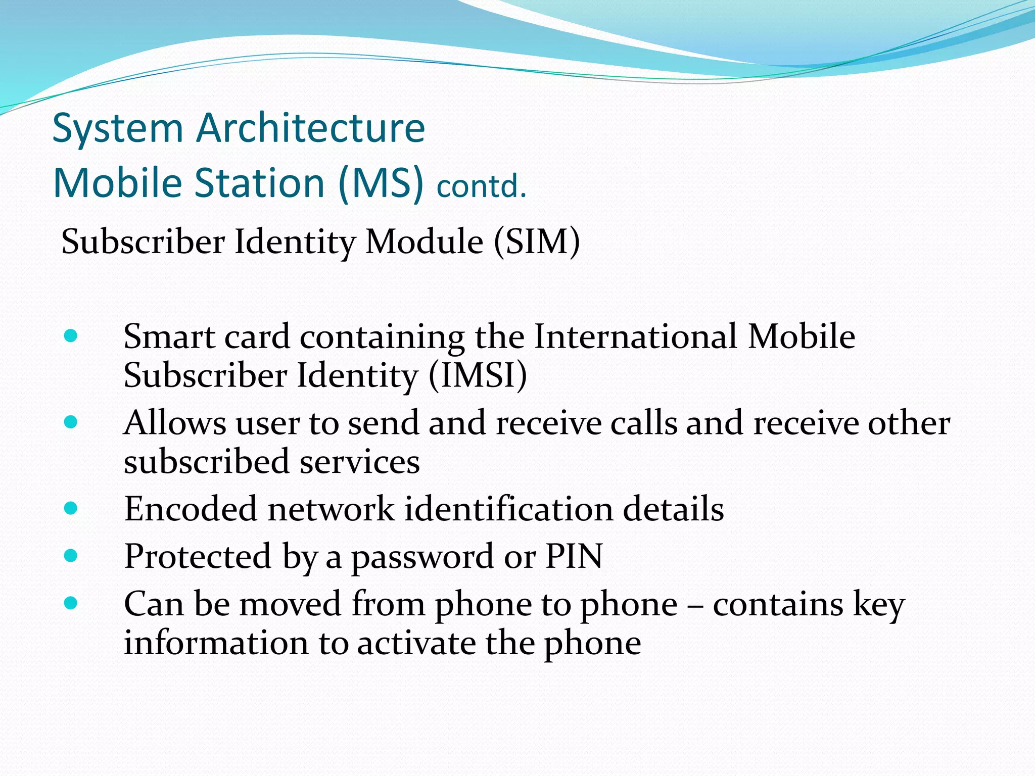 System Architecture
Mobile Station (MS) contd.
Subscriber Identity Module (SIM)
 Smart card containing the International Mobile
Subscriber Identity (IMSI)
 Allows user to send and receive calls and receive other
subscribed services
 Encoded network identification details
 Protected by a password or PIN
 Can be moved from phone to phone – contains key
information to activate the phone
 
