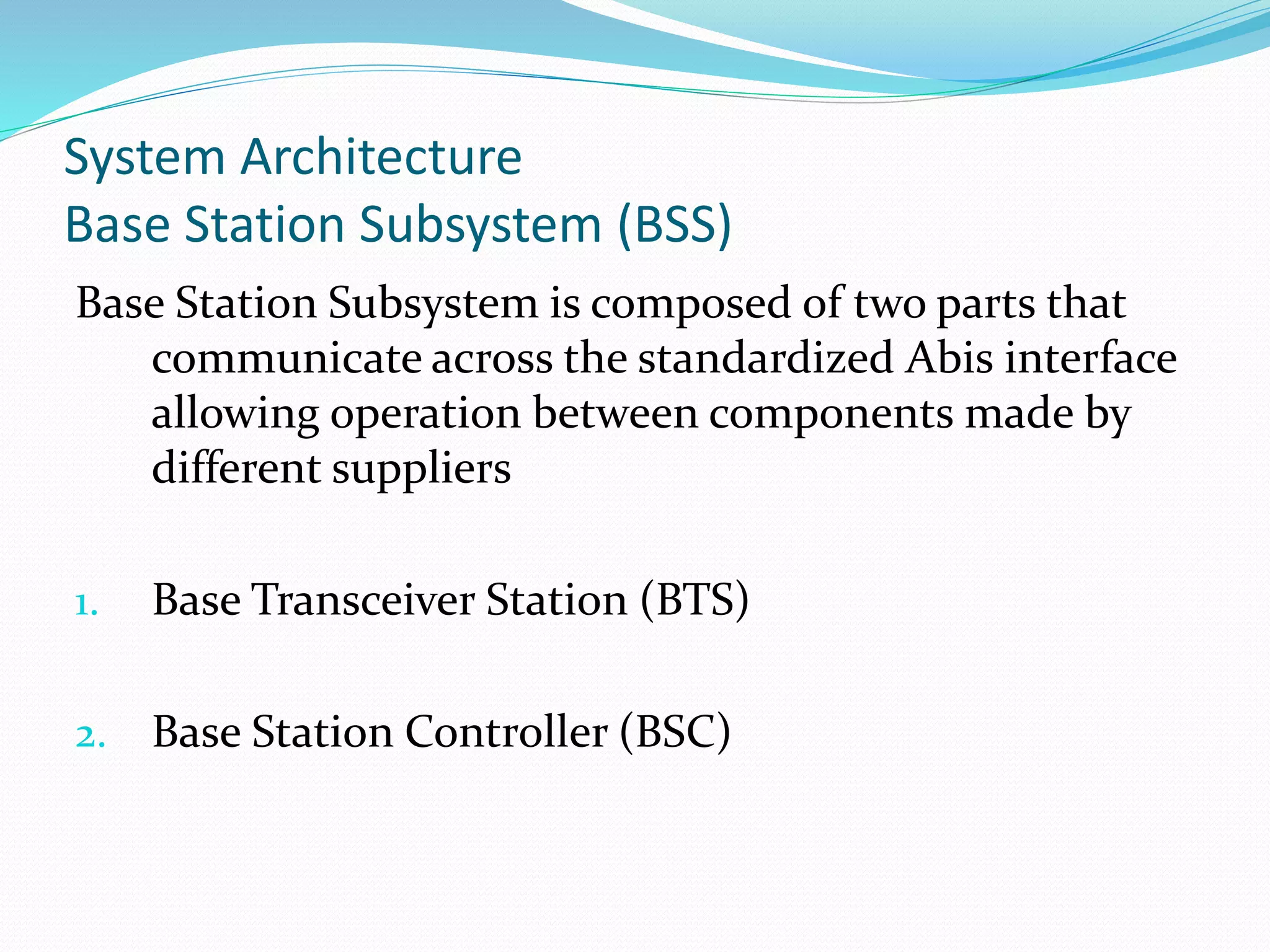 System Architecture
Base Station Subsystem (BSS)
Base Station Subsystem is composed of two parts that
communicate across the standardized Abis interface
allowing operation between components made by
different suppliers
1. Base Transceiver Station (BTS)
2. Base Station Controller (BSC)
 