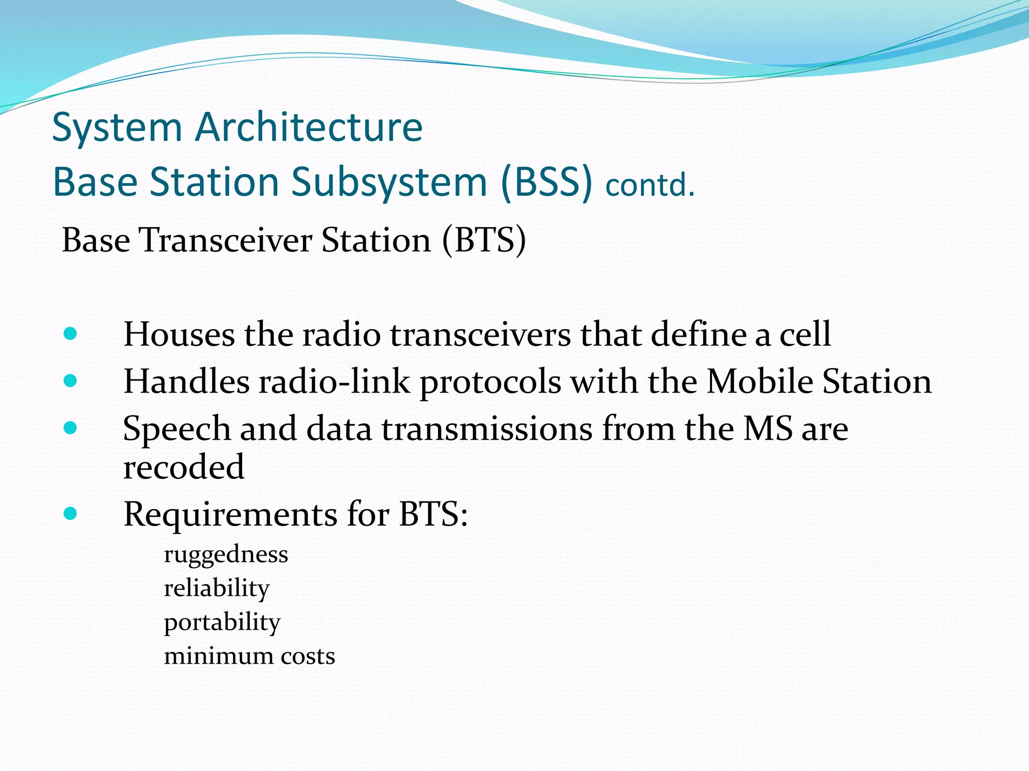 System Architecture
Base Station Subsystem (BSS) contd.
Base Transceiver Station (BTS)
 Houses the radio transceivers that define a cell
 Handles radio-link protocols with the Mobile Station
 Speech and data transmissions from the MS are
recoded
 Requirements for BTS:
ruggedness
reliability
portability
minimum costs
 
