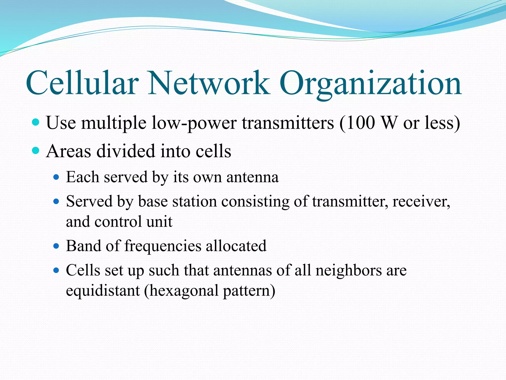 Cellular Network Organization
 Use multiple low-power transmitters (100 W or less)
 Areas divided into cells
 Each served by its own antenna
 Served by base station consisting of transmitter, receiver,
and control unit
 Band of frequencies allocated
 Cells set up such that antennas of all neighbors are
equidistant (hexagonal pattern)
 