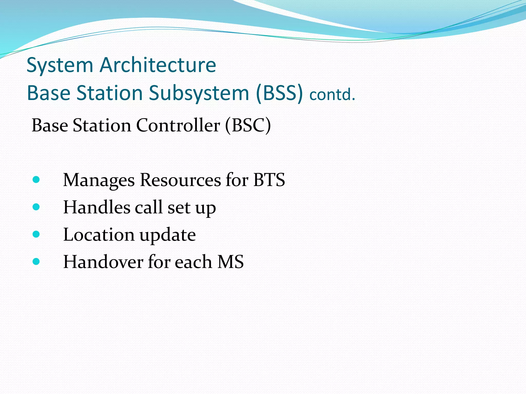 System Architecture
Base Station Subsystem (BSS) contd.
Base Station Controller (BSC)
 Manages Resources for BTS
 Handles call set up
 Location update
 Handover for each MS
 