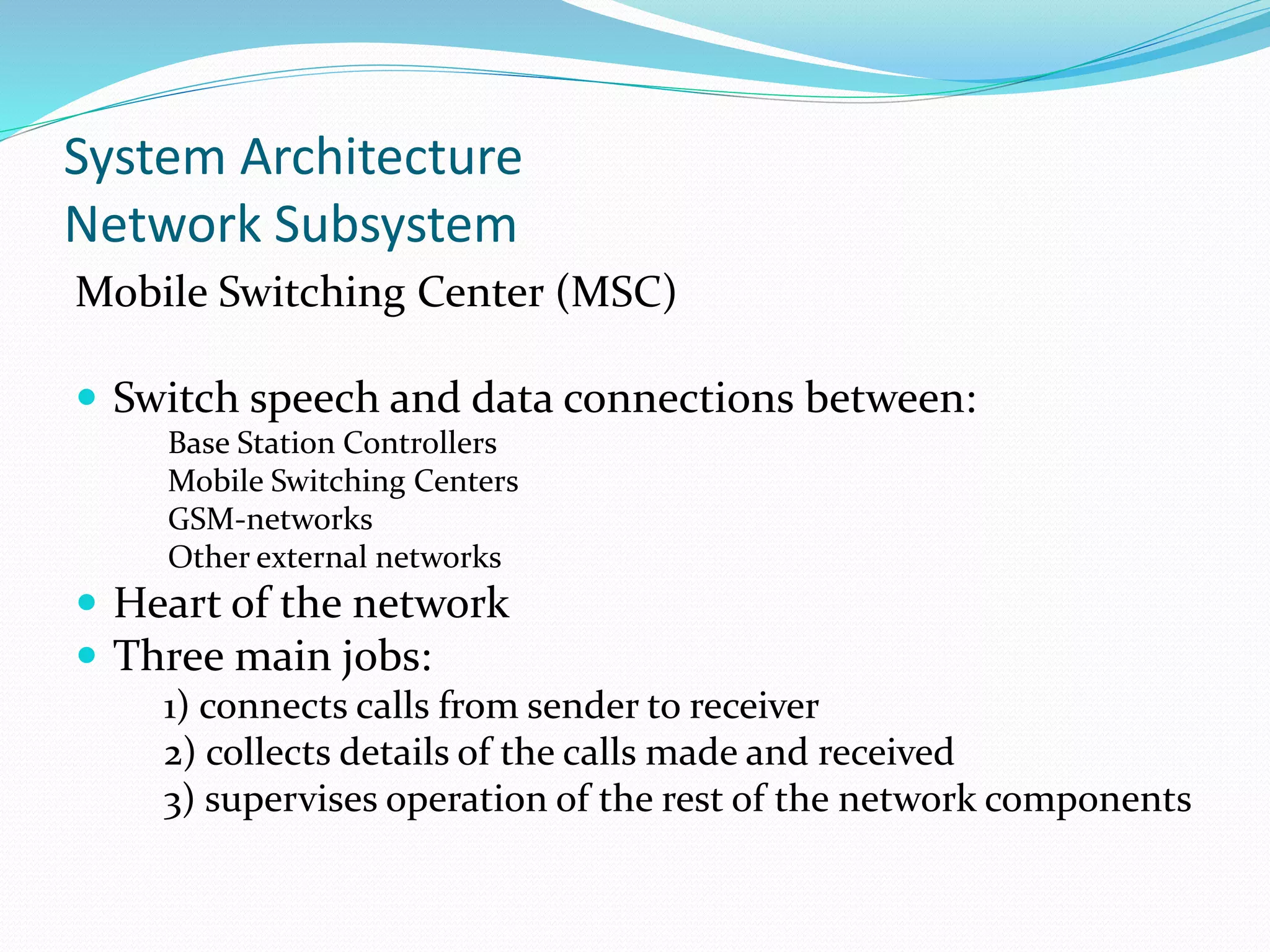 System Architecture
Network Subsystem
Mobile Switching Center (MSC)
 Switch speech and data connections between:
Base Station Controllers
Mobile Switching Centers
GSM-networks
Other external networks
 Heart of the network
 Three main jobs:
1) connects calls from sender to receiver
2) collects details of the calls made and received
3) supervises operation of the rest of the network components
 