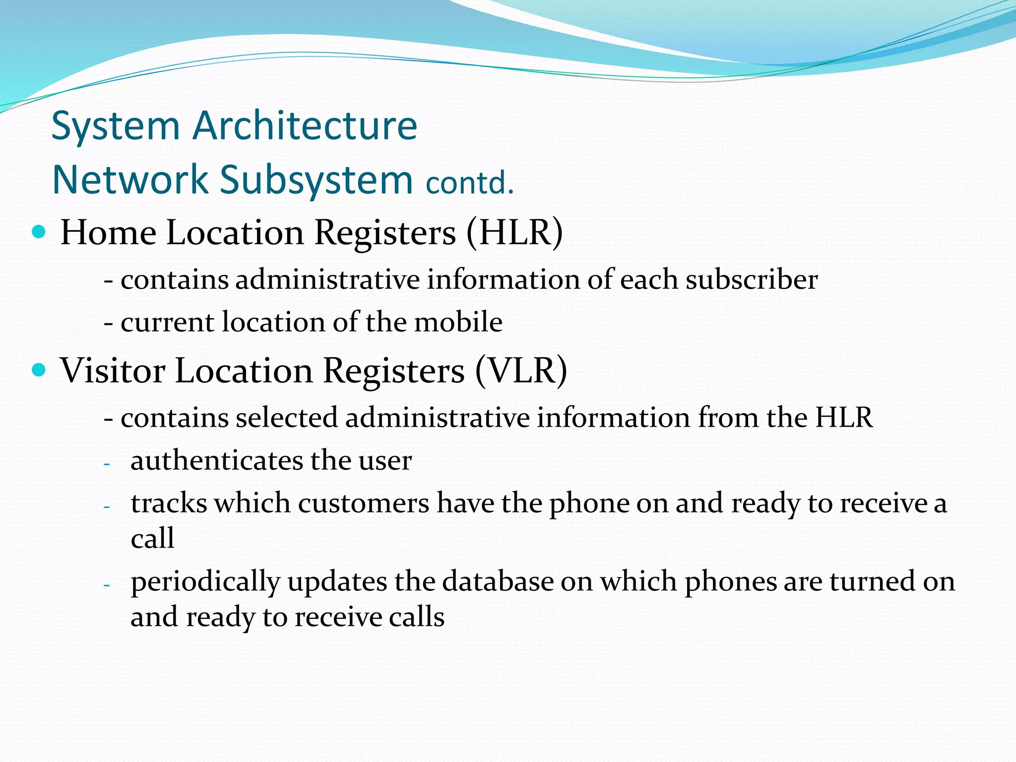 System Architecture
Network Subsystem contd.
 Home Location Registers (HLR)
- contains administrative information of each subscriber
- current location of the mobile
 Visitor Location Registers (VLR)
- contains selected administrative information from the HLR
- authenticates the user
- tracks which customers have the phone on and ready to receive a
call
- periodically updates the database on which phones are turned on
and ready to receive calls
 