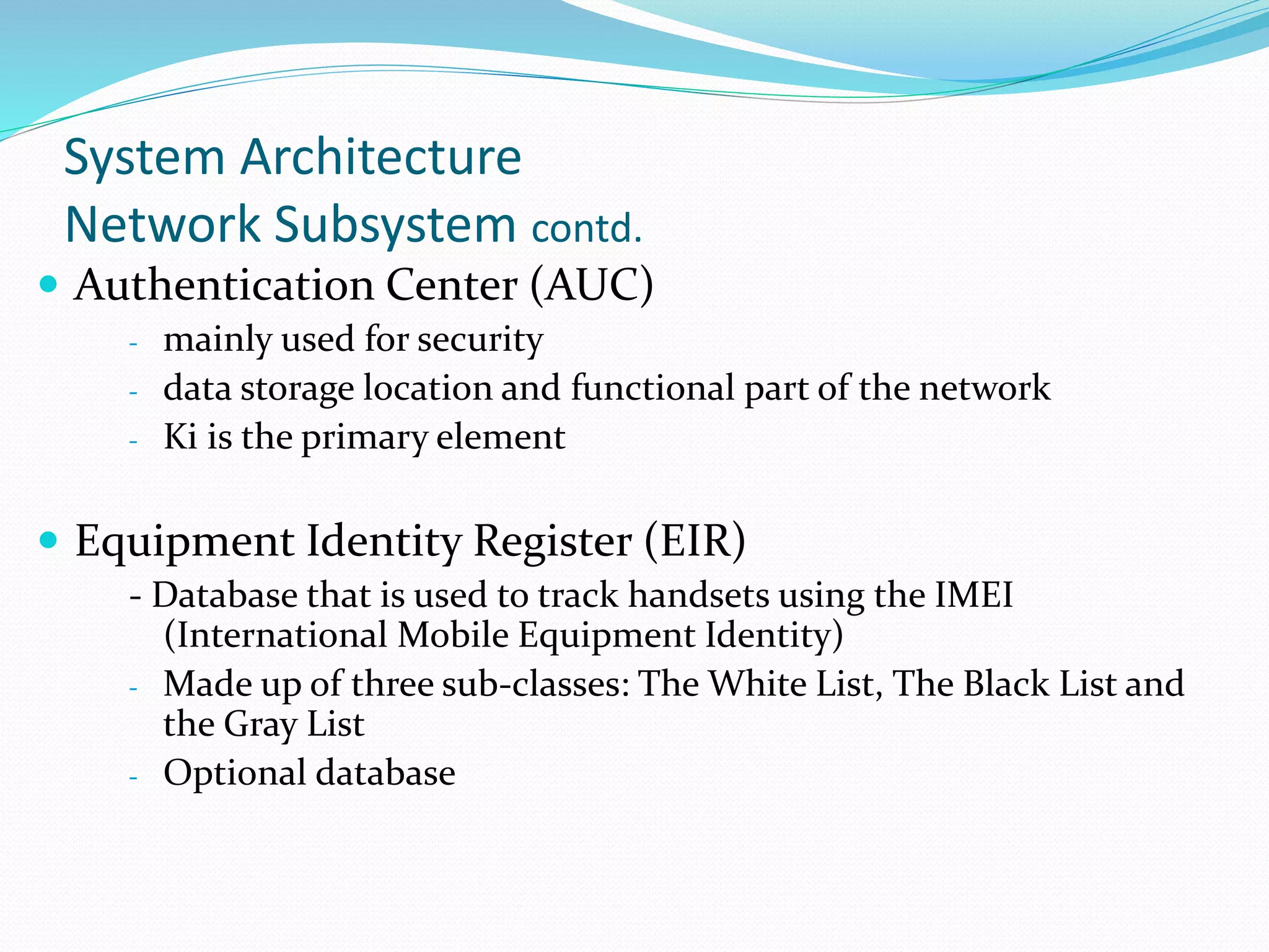System Architecture
Network Subsystem contd.
 Authentication Center (AUC)
- mainly used for security
- data storage location and functional part of the network
- Ki is the primary element
 Equipment Identity Register (EIR)
- Database that is used to track handsets using the IMEI
(International Mobile Equipment Identity)
- Made up of three sub-classes: The White List, The Black List and
the Gray List
- Optional database
 