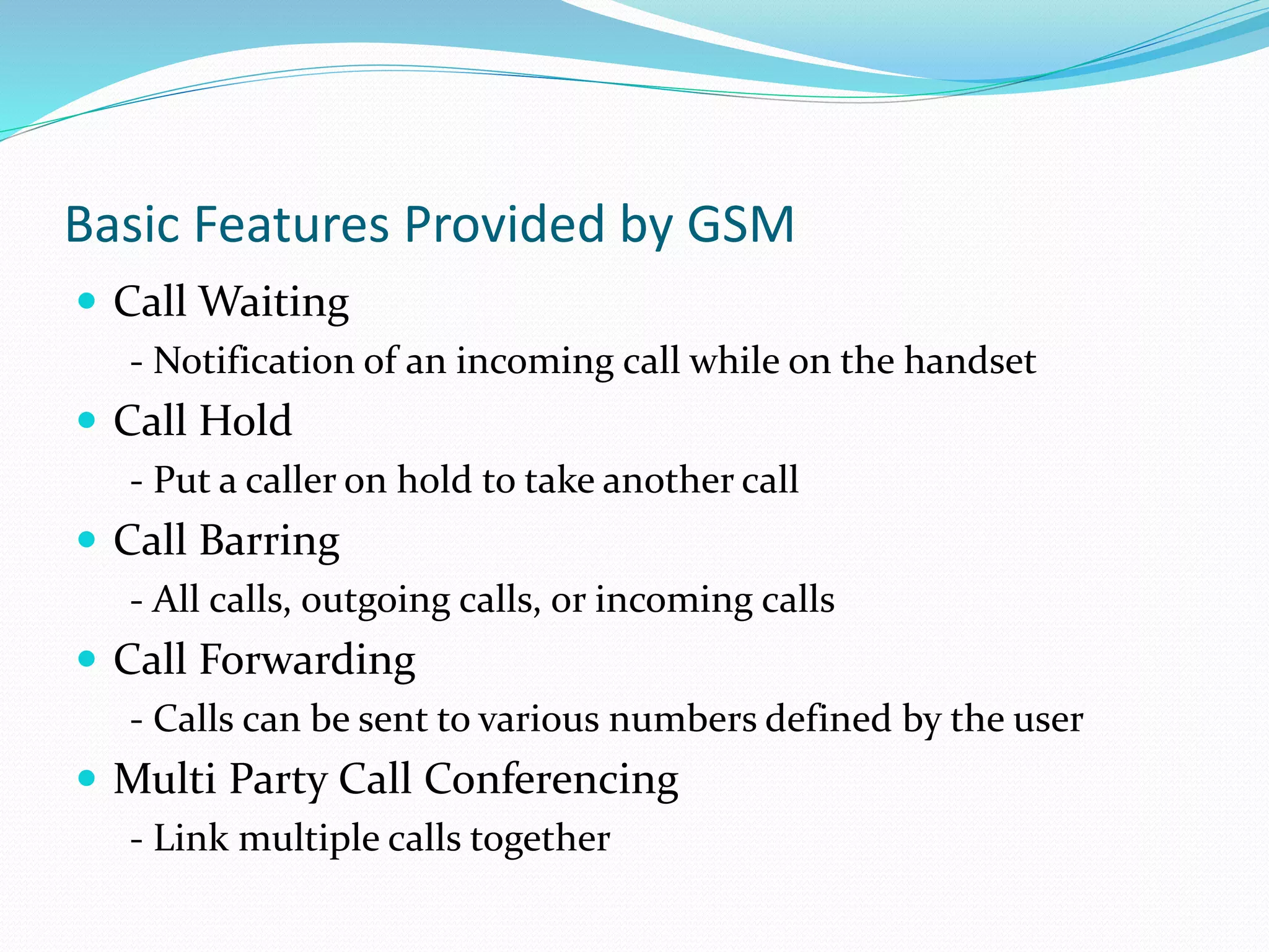 Basic Features Provided by GSM
 Call Waiting
- Notification of an incoming call while on the handset
 Call Hold
- Put a caller on hold to take another call
 Call Barring
- All calls, outgoing calls, or incoming calls
 Call Forwarding
- Calls can be sent to various numbers defined by the user
 Multi Party Call Conferencing
- Link multiple calls together
 