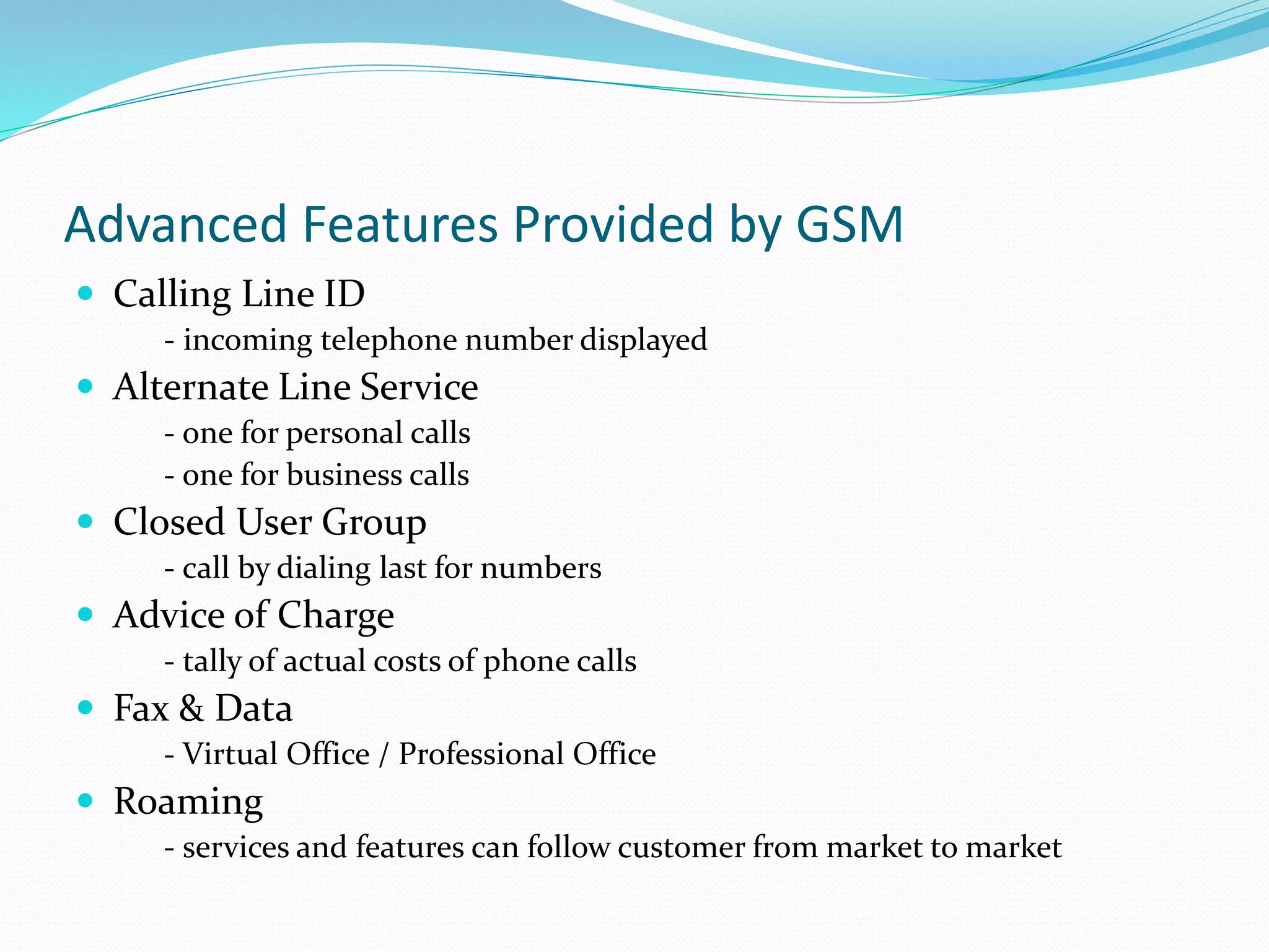 Advanced Features Provided by GSM
 Calling Line ID
- incoming telephone number displayed
 Alternate Line Service
- one for personal calls
- one for business calls
 Closed User Group
- call by dialing last for numbers
 Advice of Charge
- tally of actual costs of phone calls
 Fax & Data
- Virtual Office / Professional Office
 Roaming
- services and features can follow customer from market to market
 