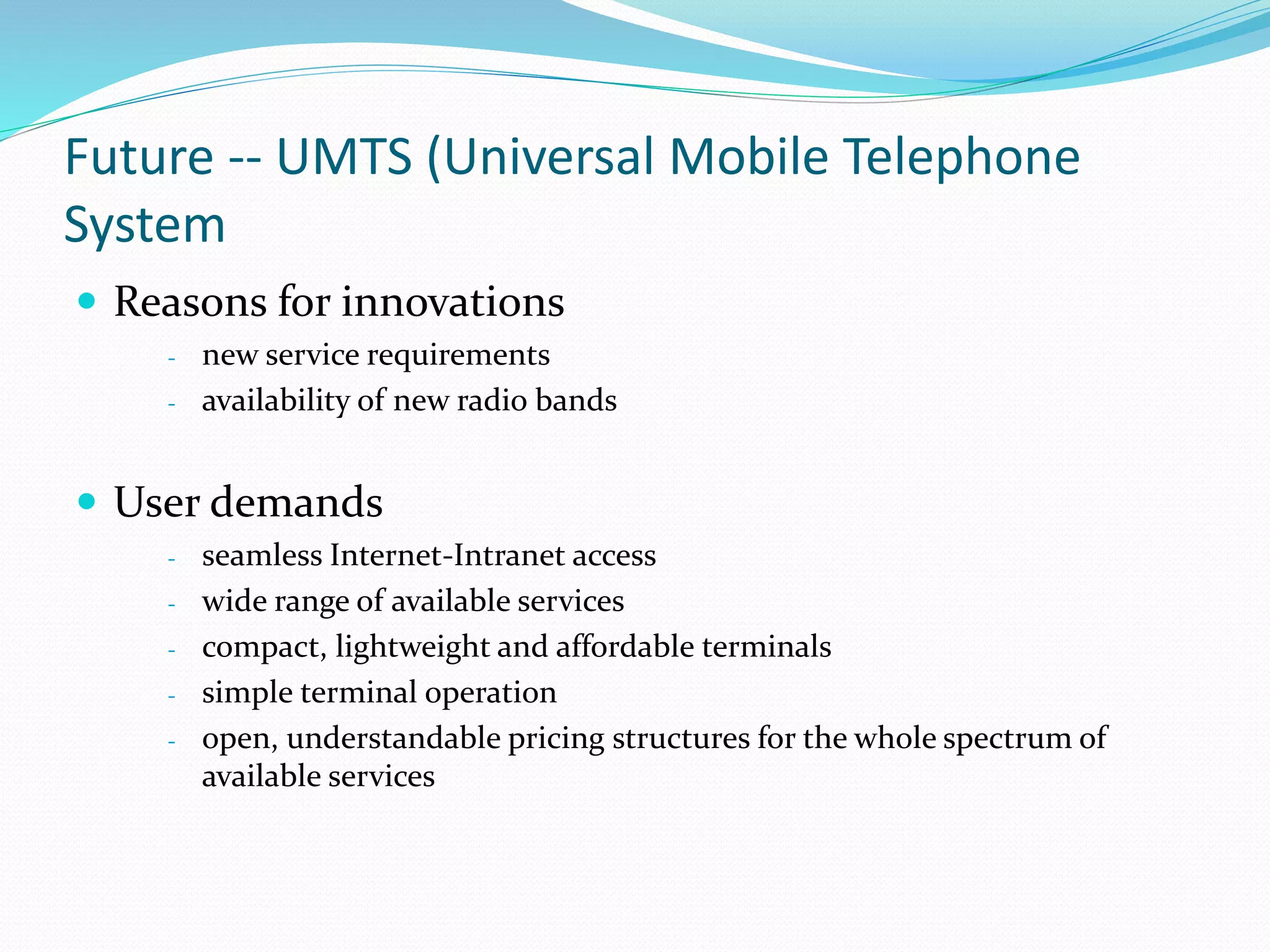 Future -- UMTS (Universal Mobile Telephone
System
 Reasons for innovations
- new service requirements
- availability of new radio bands
 User demands
- seamless Internet-Intranet access
- wide range of available services
- compact, lightweight and affordable terminals
- simple terminal operation
- open, understandable pricing structures for the whole spectrum of
available services
 