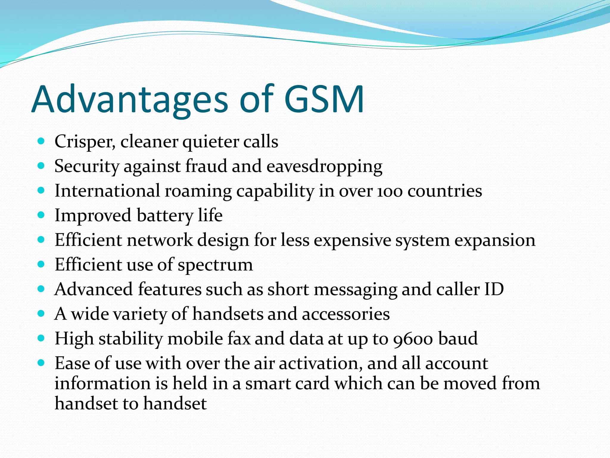 Advantages of GSM
 Crisper, cleaner quieter calls
 Security against fraud and eavesdropping
 International roaming capability in over 100 countries
 Improved battery life
 Efficient network design for less expensive system expansion
 Efficient use of spectrum
 Advanced features such as short messaging and caller ID
 A wide variety of handsets and accessories
 High stability mobile fax and data at up to 9600 baud
 Ease of use with over the air activation, and all account
information is held in a smart card which can be moved from
handset to handset
 