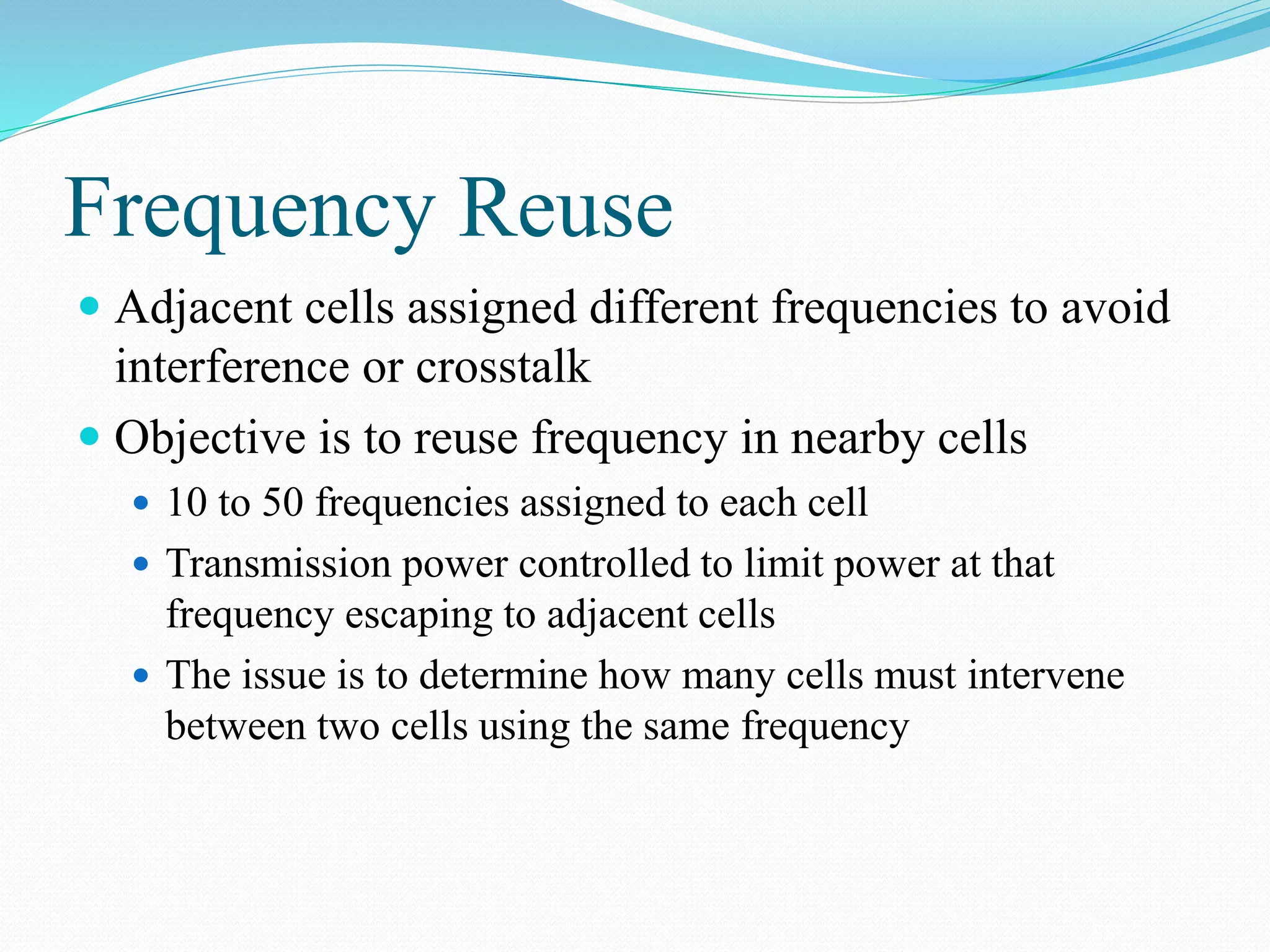 Frequency Reuse
 Adjacent cells assigned different frequencies to avoid
interference or crosstalk
 Objective is to reuse frequency in nearby cells
 10 to 50 frequencies assigned to each cell
 Transmission power controlled to limit power at that
frequency escaping to adjacent cells
 The issue is to determine how many cells must intervene
between two cells using the same frequency
 