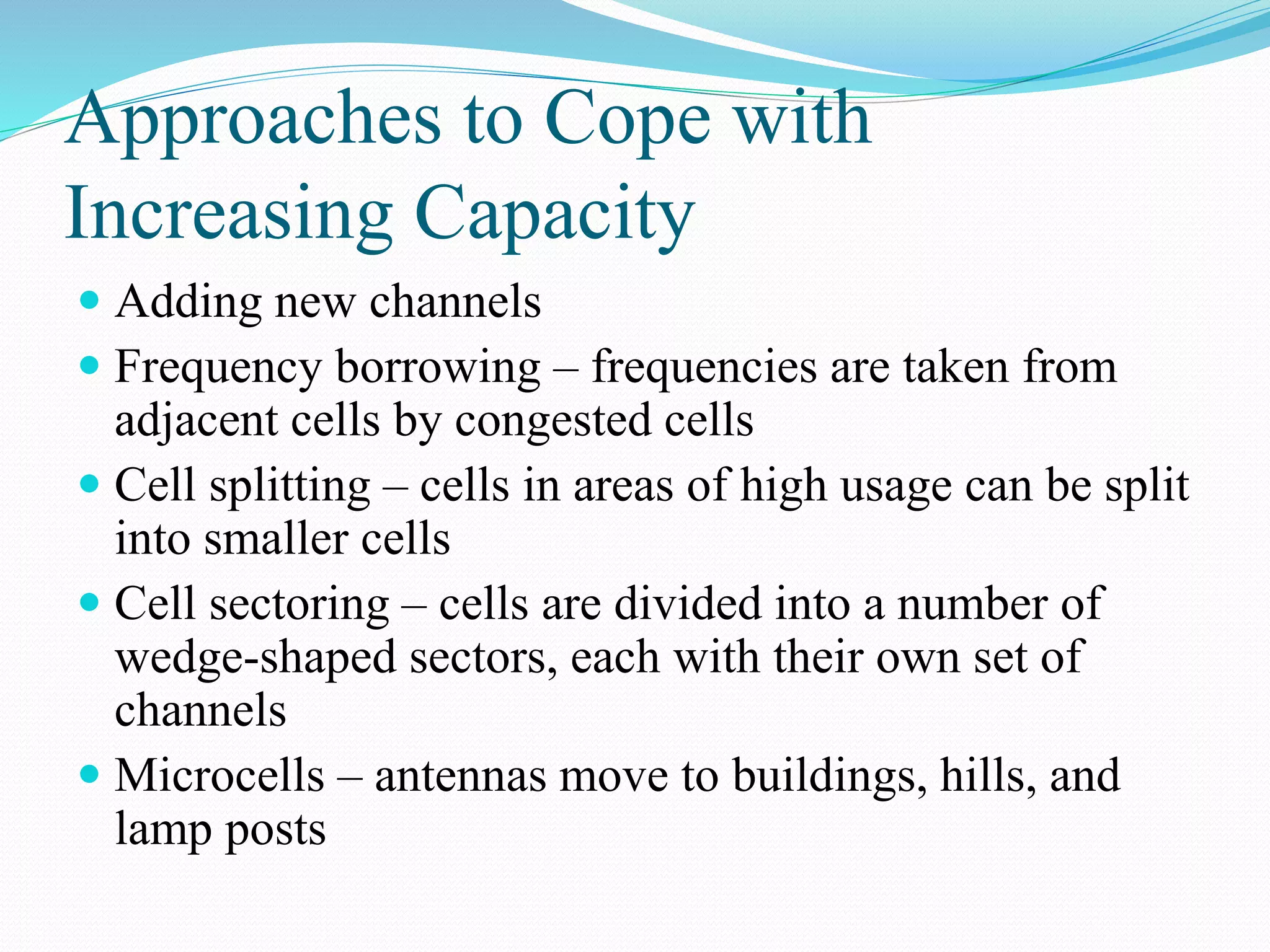 Approaches to Cope with
Increasing Capacity
 Adding new channels
 Frequency borrowing – frequencies are taken from
adjacent cells by congested cells
 Cell splitting – cells in areas of high usage can be split
into smaller cells
 Cell sectoring – cells are divided into a number of
wedge-shaped sectors, each with their own set of
channels
 Microcells – antennas move to buildings, hills, and
lamp posts
 