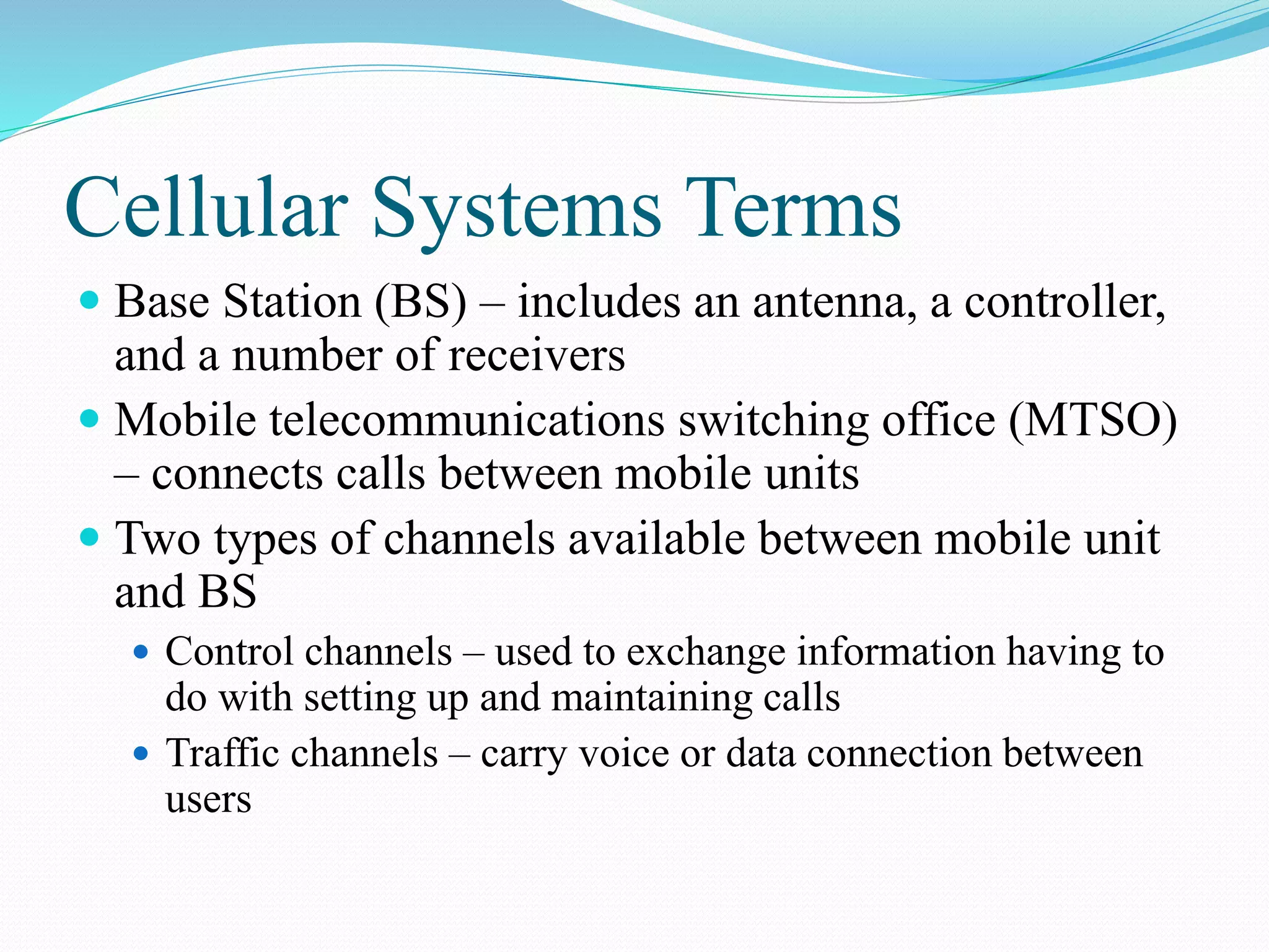 Cellular Systems Terms
 Base Station (BS) – includes an antenna, a controller,
and a number of receivers
 Mobile telecommunications switching office (MTSO)
– connects calls between mobile units
 Two types of channels available between mobile unit
and BS
 Control channels – used to exchange information having to
do with setting up and maintaining calls
 Traffic channels – carry voice or data connection between
users
 