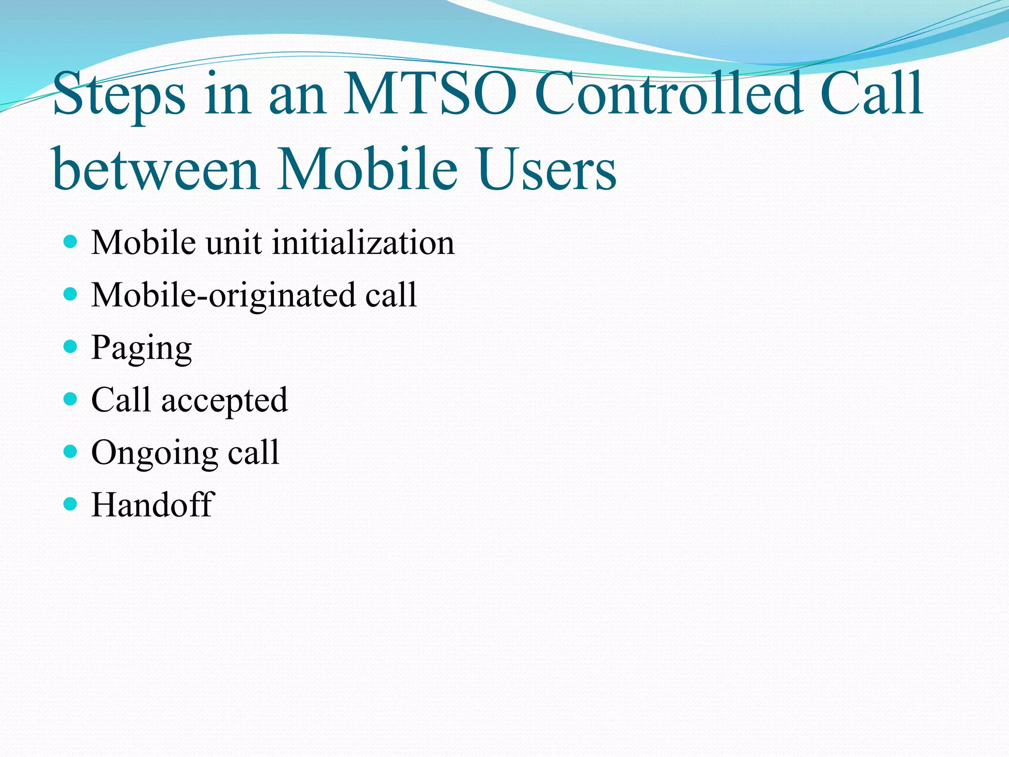 Steps in an MTSO Controlled Call
between Mobile Users
 Mobile unit initialization
 Mobile-originated call
 Paging
 Call accepted
 Ongoing call
 Handoff
 