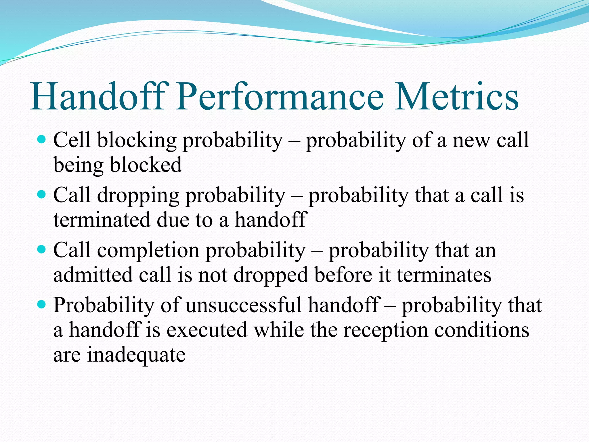 Handoff Performance Metrics
 Cell blocking probability – probability of a new call
being blocked
 Call dropping probability – probability that a call is
terminated due to a handoff
 Call completion probability – probability that an
admitted call is not dropped before it terminates
 Probability of unsuccessful handoff – probability that
a handoff is executed while the reception conditions
are inadequate
 