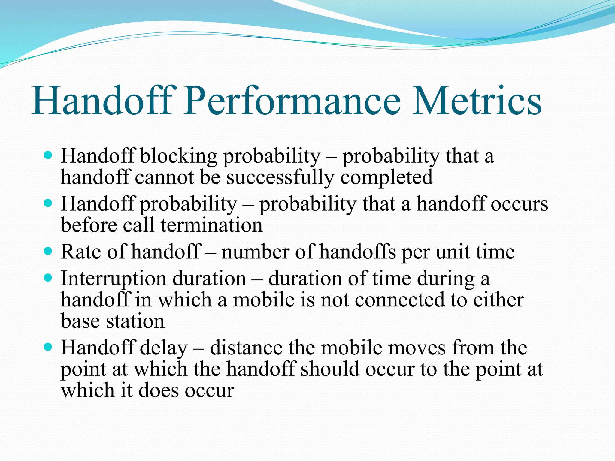 Handoff Performance Metrics
 Handoff blocking probability – probability that a
handoff cannot be successfully completed
 Handoff probability – probability that a handoff occurs
before call termination
 Rate of handoff – number of handoffs per unit time
 Interruption duration – duration of time during a
handoff in which a mobile is not connected to either
base station
 Handoff delay – distance the mobile moves from the
point at which the handoff should occur to the point at
which it does occur
 