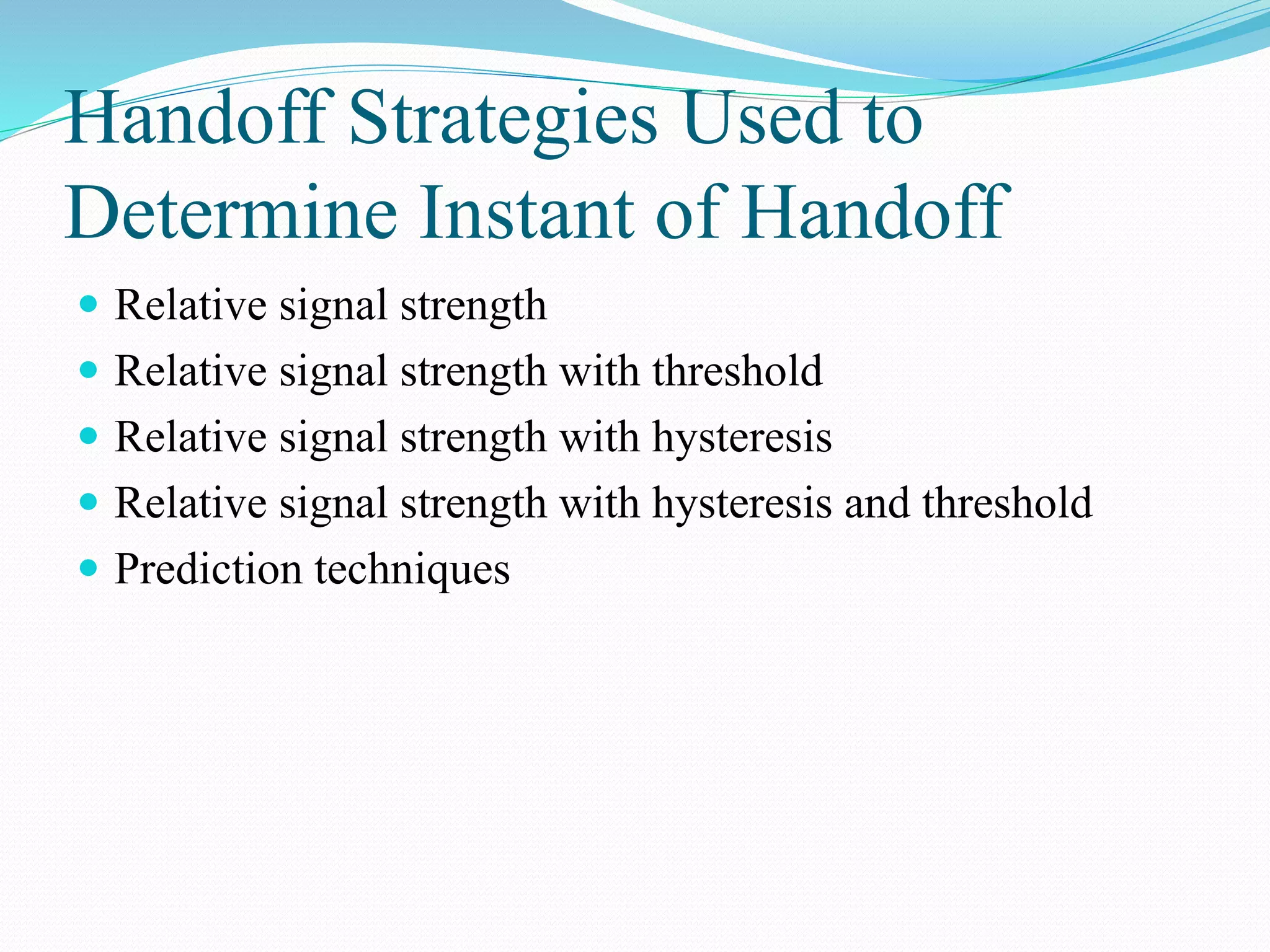 Handoff Strategies Used to
Determine Instant of Handoff
 Relative signal strength
 Relative signal strength with threshold
 Relative signal strength with hysteresis
 Relative signal strength with hysteresis and threshold
 Prediction techniques
 