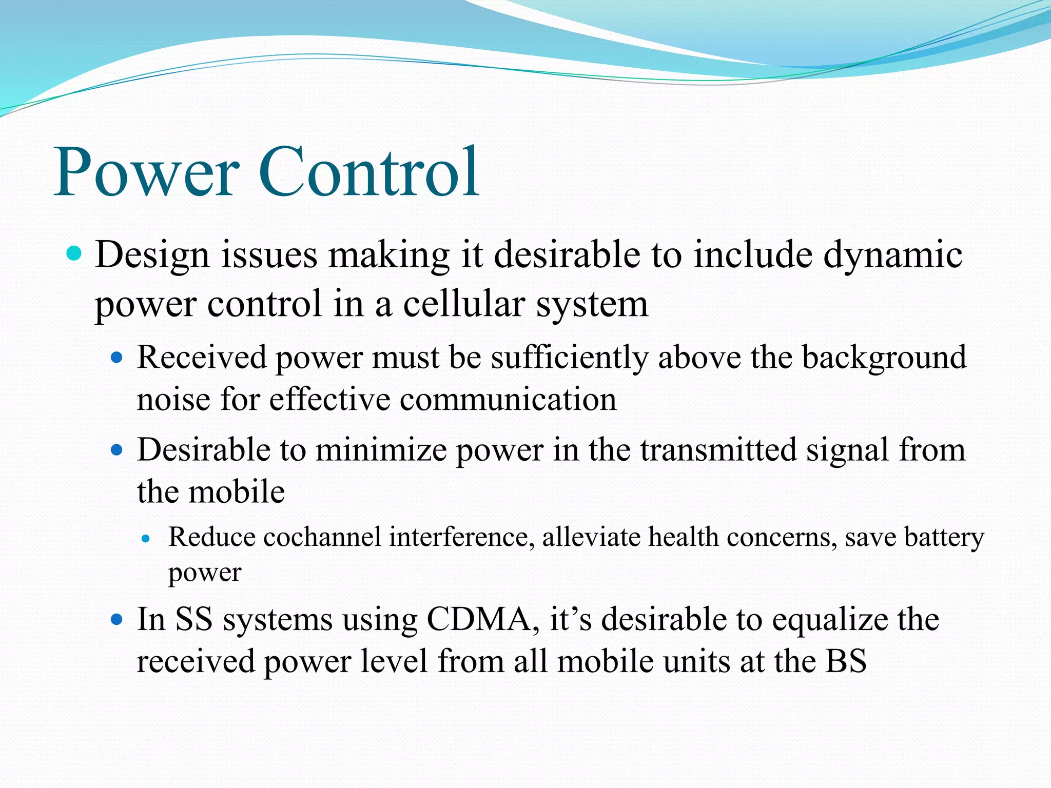 Power Control
 Design issues making it desirable to include dynamic
power control in a cellular system
 Received power must be sufficiently above the background
noise for effective communication
 Desirable to minimize power in the transmitted signal from
the mobile
 Reduce cochannel interference, alleviate health concerns, save battery
power
 In SS systems using CDMA, it’s desirable to equalize the
received power level from all mobile units at the BS
 