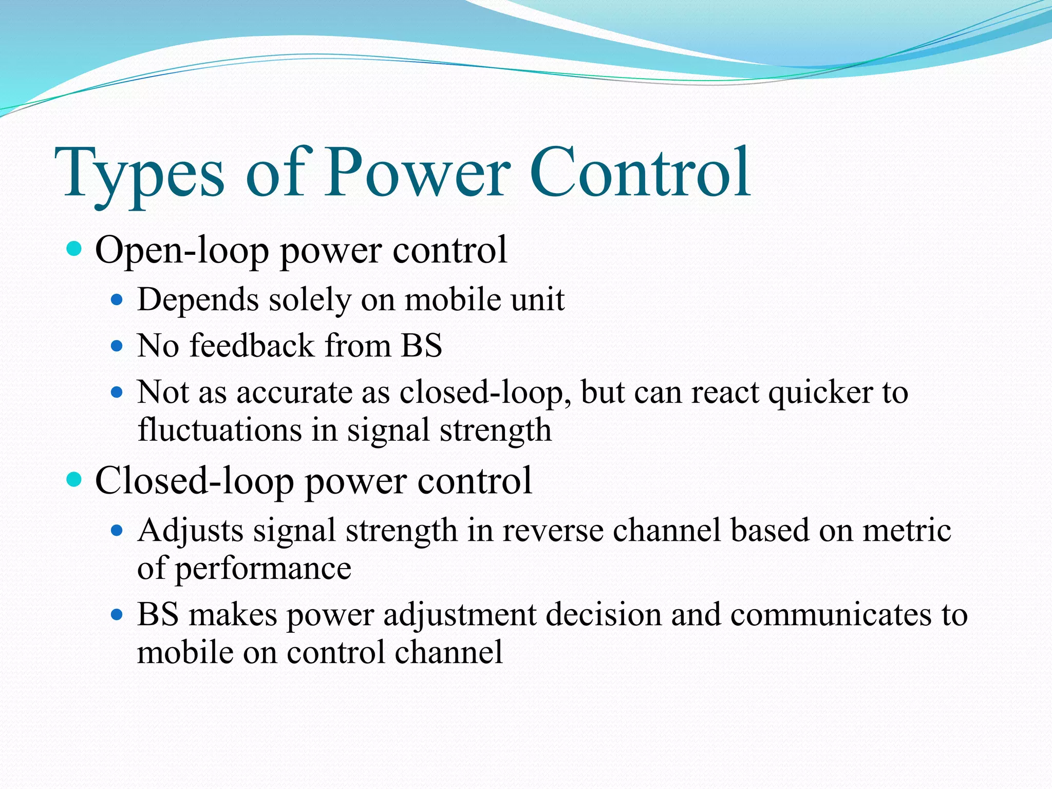 Types of Power Control
 Open-loop power control
 Depends solely on mobile unit
 No feedback from BS
 Not as accurate as closed-loop, but can react quicker to
fluctuations in signal strength
 Closed-loop power control
 Adjusts signal strength in reverse channel based on metric
of performance
 BS makes power adjustment decision and communicates to
mobile on control channel
 