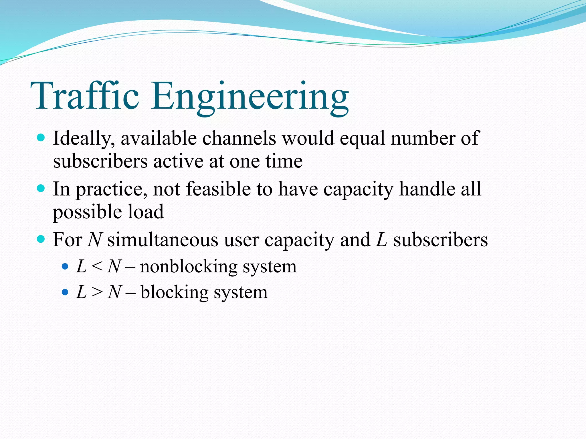 Traffic Engineering
 Ideally, available channels would equal number of
subscribers active at one time
 In practice, not feasible to have capacity handle all
possible load
 For N simultaneous user capacity and L subscribers
 L < N – nonblocking system
 L > N – blocking system
 
