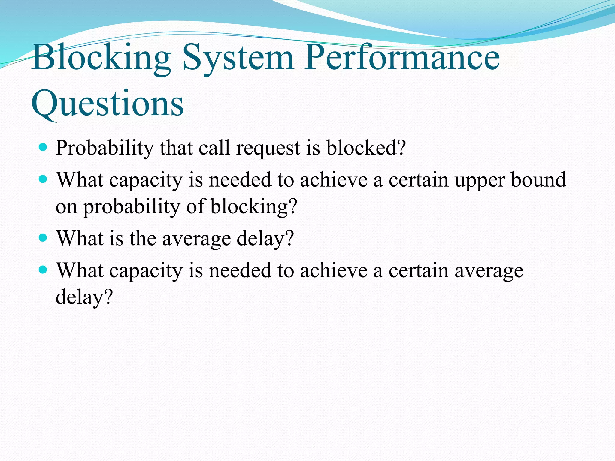 Blocking System Performance
Questions
 Probability that call request is blocked?
 What capacity is needed to achieve a certain upper bound
on probability of blocking?
 What is the average delay?
 What capacity is needed to achieve a certain average
delay?
 