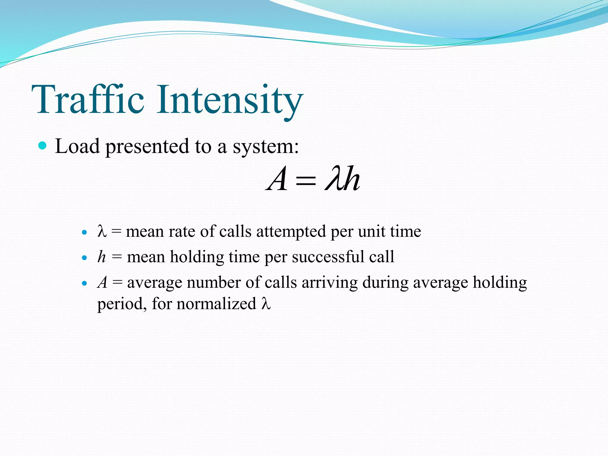 Traffic Intensity
 Load presented to a system:
  = mean rate of calls attempted per unit time
 h = mean holding time per successful call
 A = average number of calls arriving during average holding
period, for normalized 
hA 
 