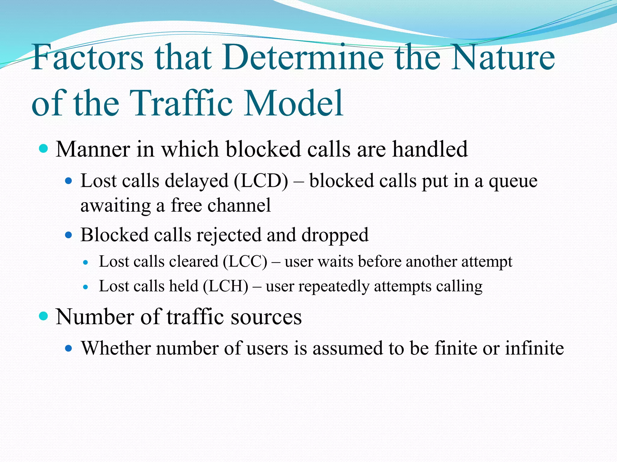 Factors that Determine the Nature
of the Traffic Model
 Manner in which blocked calls are handled
 Lost calls delayed (LCD) – blocked calls put in a queue
awaiting a free channel
 Blocked calls rejected and dropped
 Lost calls cleared (LCC) – user waits before another attempt
 Lost calls held (LCH) – user repeatedly attempts calling
 Number of traffic sources
 Whether number of users is assumed to be finite or infinite
 