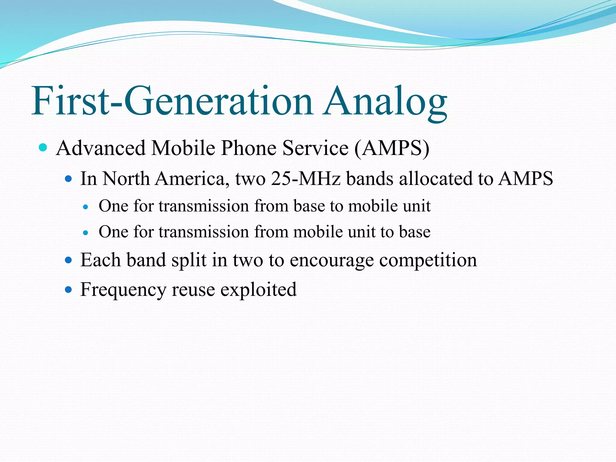 First-Generation Analog
 Advanced Mobile Phone Service (AMPS)
 In North America, two 25-MHz bands allocated to AMPS
 One for transmission from base to mobile unit
 One for transmission from mobile unit to base
 Each band split in two to encourage competition
 Frequency reuse exploited
 