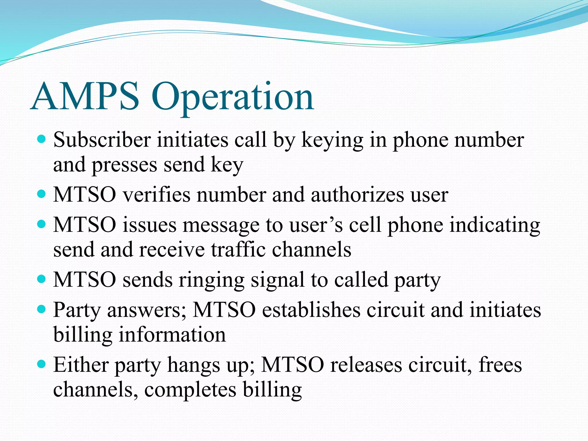 AMPS Operation
 Subscriber initiates call by keying in phone number
and presses send key
 MTSO verifies number and authorizes user
 MTSO issues message to user’s cell phone indicating
send and receive traffic channels
 MTSO sends ringing signal to called party
 Party answers; MTSO establishes circuit and initiates
billing information
 Either party hangs up; MTSO releases circuit, frees
channels, completes billing
 