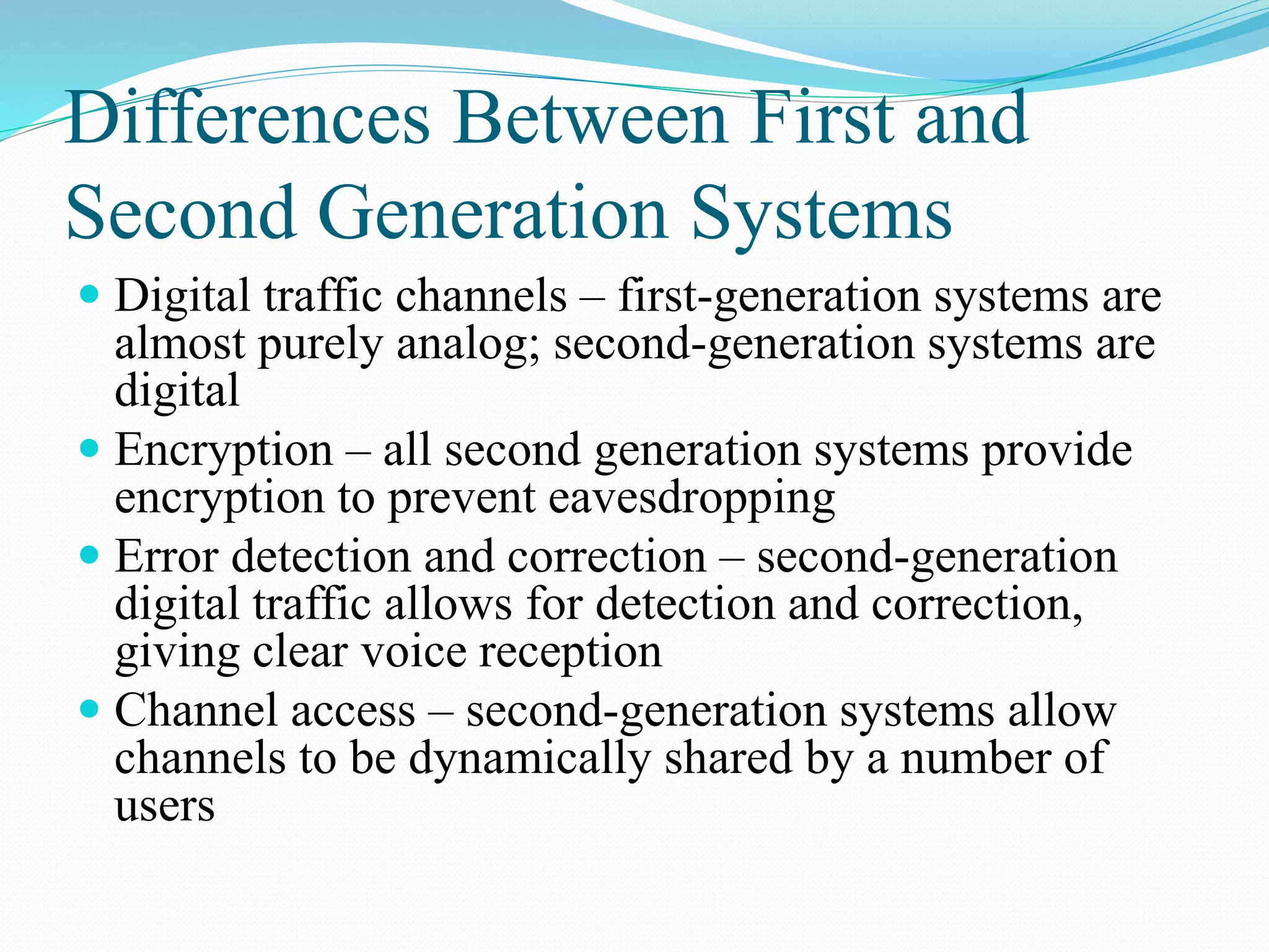 Differences Between First and
Second Generation Systems
 Digital traffic channels – first-generation systems are
almost purely analog; second-generation systems are
digital
 Encryption – all second generation systems provide
encryption to prevent eavesdropping
 Error detection and correction – second-generation
digital traffic allows for detection and correction,
giving clear voice reception
 Channel access – second-generation systems allow
channels to be dynamically shared by a number of
users
 
