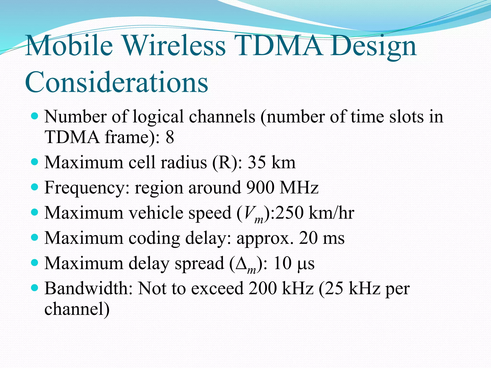 Mobile Wireless TDMA Design
Considerations
 Number of logical channels (number of time slots in
TDMA frame): 8
 Maximum cell radius (R): 35 km
 Frequency: region around 900 MHz
 Maximum vehicle speed (Vm):250 km/hr
 Maximum coding delay: approx. 20 ms
 Maximum delay spread (m): 10 s
 Bandwidth: Not to exceed 200 kHz (25 kHz per
channel)
 