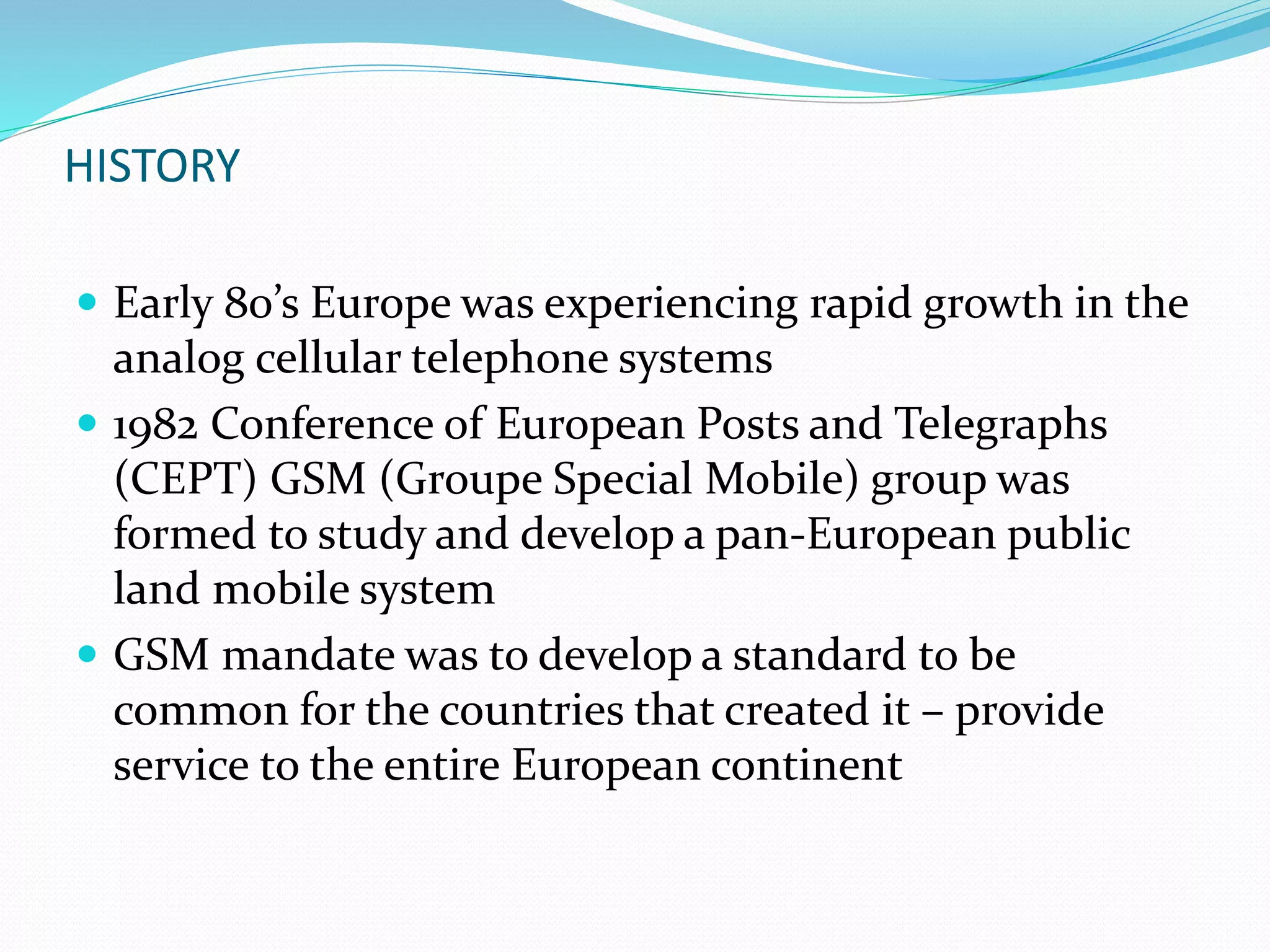 HISTORY
 Early 80’s Europe was experiencing rapid growth in the
analog cellular telephone systems
 1982 Conference of European Posts and Telegraphs
(CEPT) GSM (Groupe Special Mobile) group was
formed to study and develop a pan-European public
land mobile system
 GSM mandate was to develop a standard to be
common for the countries that created it – provide
service to the entire European continent
 