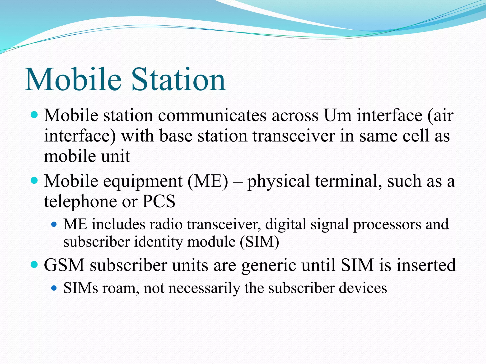 Mobile Station
 Mobile station communicates across Um interface (air
interface) with base station transceiver in same cell as
mobile unit
 Mobile equipment (ME) – physical terminal, such as a
telephone or PCS
 ME includes radio transceiver, digital signal processors and
subscriber identity module (SIM)
 GSM subscriber units are generic until SIM is inserted
 SIMs roam, not necessarily the subscriber devices
 
