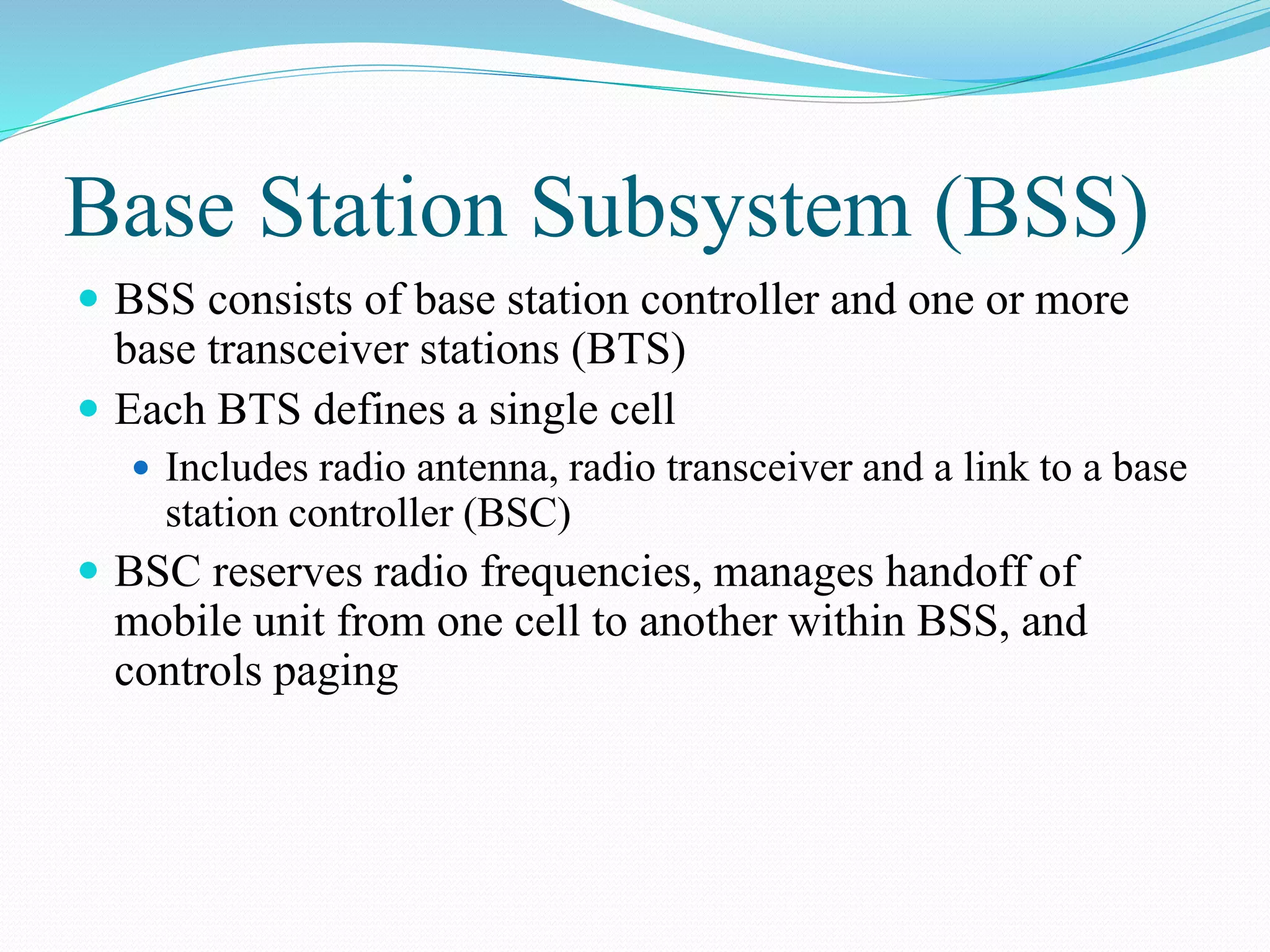 Base Station Subsystem (BSS)
 BSS consists of base station controller and one or more
base transceiver stations (BTS)
 Each BTS defines a single cell
 Includes radio antenna, radio transceiver and a link to a base
station controller (BSC)
 BSC reserves radio frequencies, manages handoff of
mobile unit from one cell to another within BSS, and
controls paging
 