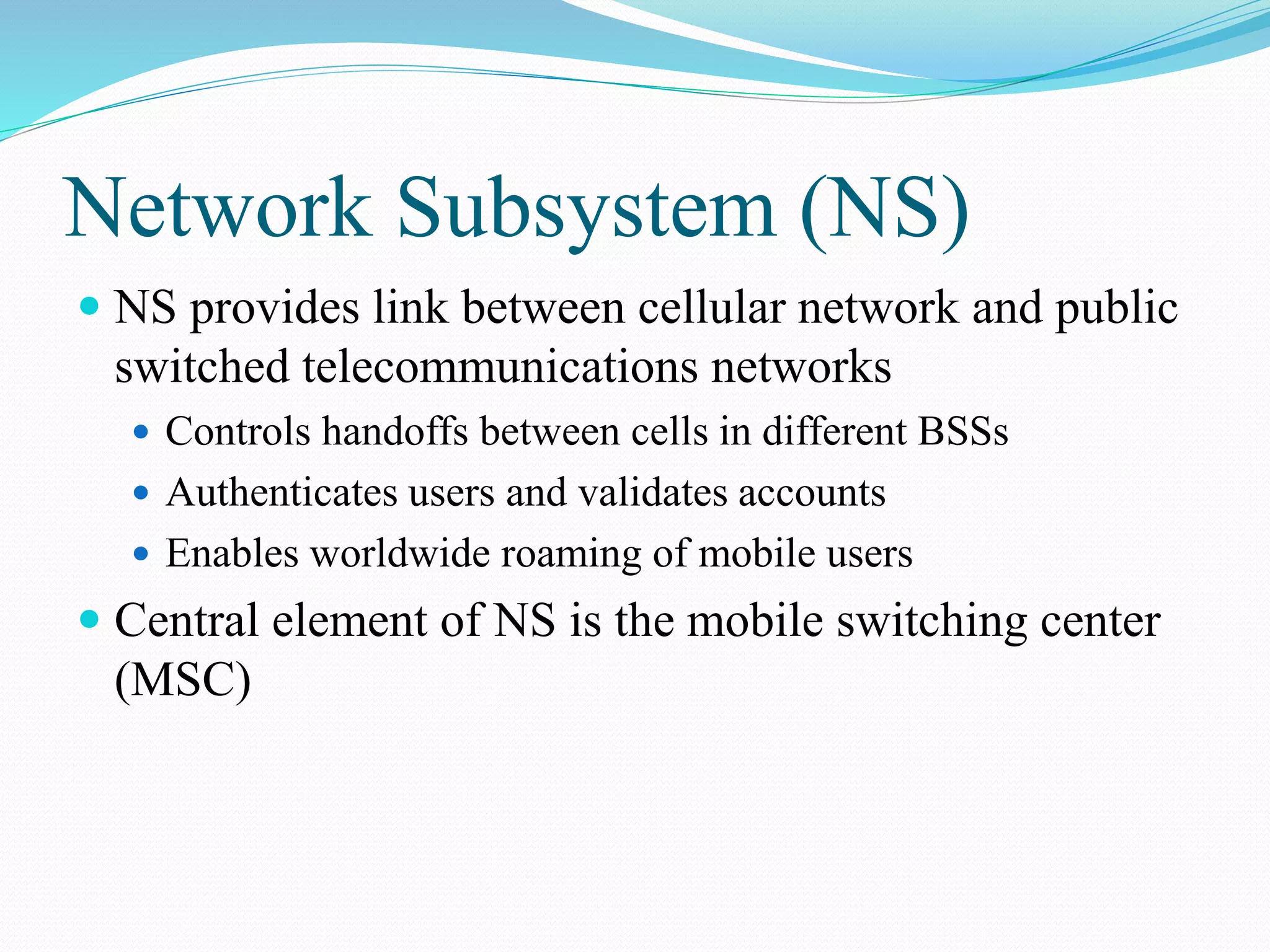 Network Subsystem (NS)
 NS provides link between cellular network and public
switched telecommunications networks
 Controls handoffs between cells in different BSSs
 Authenticates users and validates accounts
 Enables worldwide roaming of mobile users
 Central element of NS is the mobile switching center
(MSC)
 