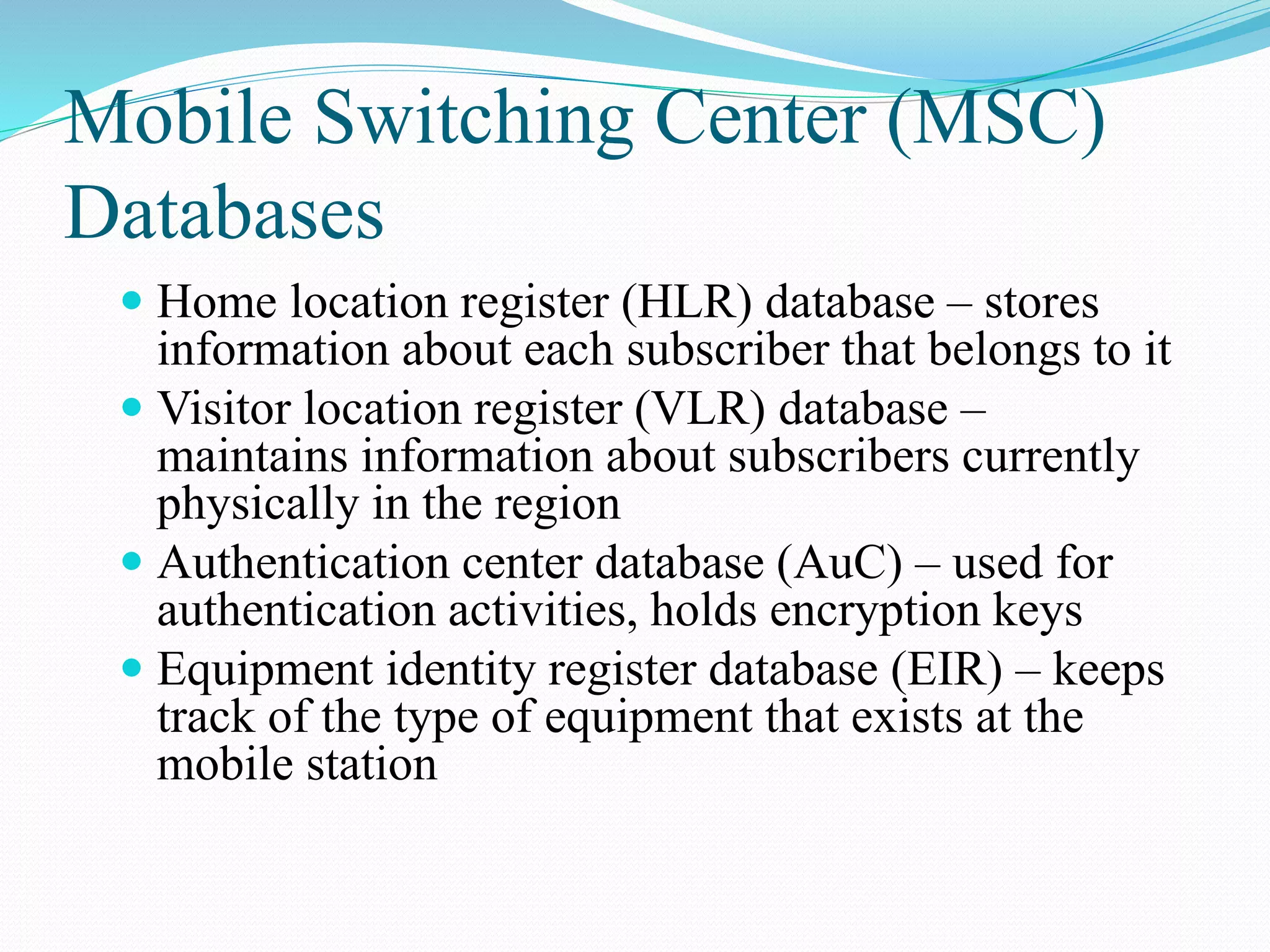 Mobile Switching Center (MSC)
Databases
 Home location register (HLR) database – stores
information about each subscriber that belongs to it
 Visitor location register (VLR) database –
maintains information about subscribers currently
physically in the region
 Authentication center database (AuC) – used for
authentication activities, holds encryption keys
 Equipment identity register database (EIR) – keeps
track of the type of equipment that exists at the
mobile station
 