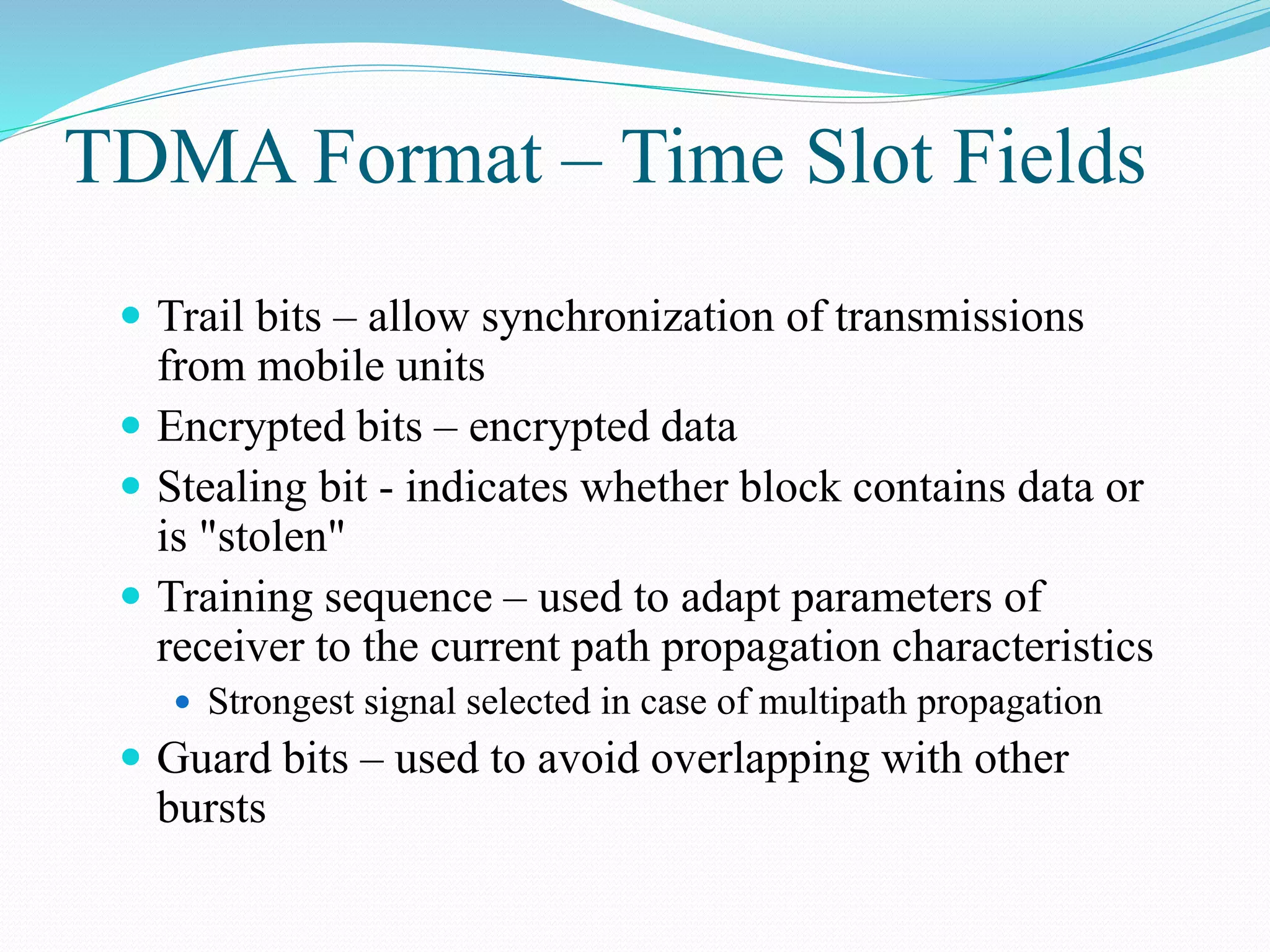 TDMA Format – Time Slot Fields
 Trail bits – allow synchronization of transmissions
from mobile units
 Encrypted bits – encrypted data
 Stealing bit - indicates whether block contains data or
is "stolen"
 Training sequence – used to adapt parameters of
receiver to the current path propagation characteristics
 Strongest signal selected in case of multipath propagation
 Guard bits – used to avoid overlapping with other
bursts
 