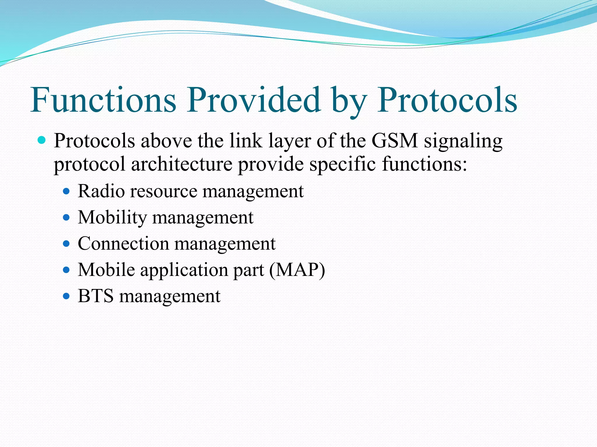 Functions Provided by Protocols
 Protocols above the link layer of the GSM signaling
protocol architecture provide specific functions:
 Radio resource management
 Mobility management
 Connection management
 Mobile application part (MAP)
 BTS management
 