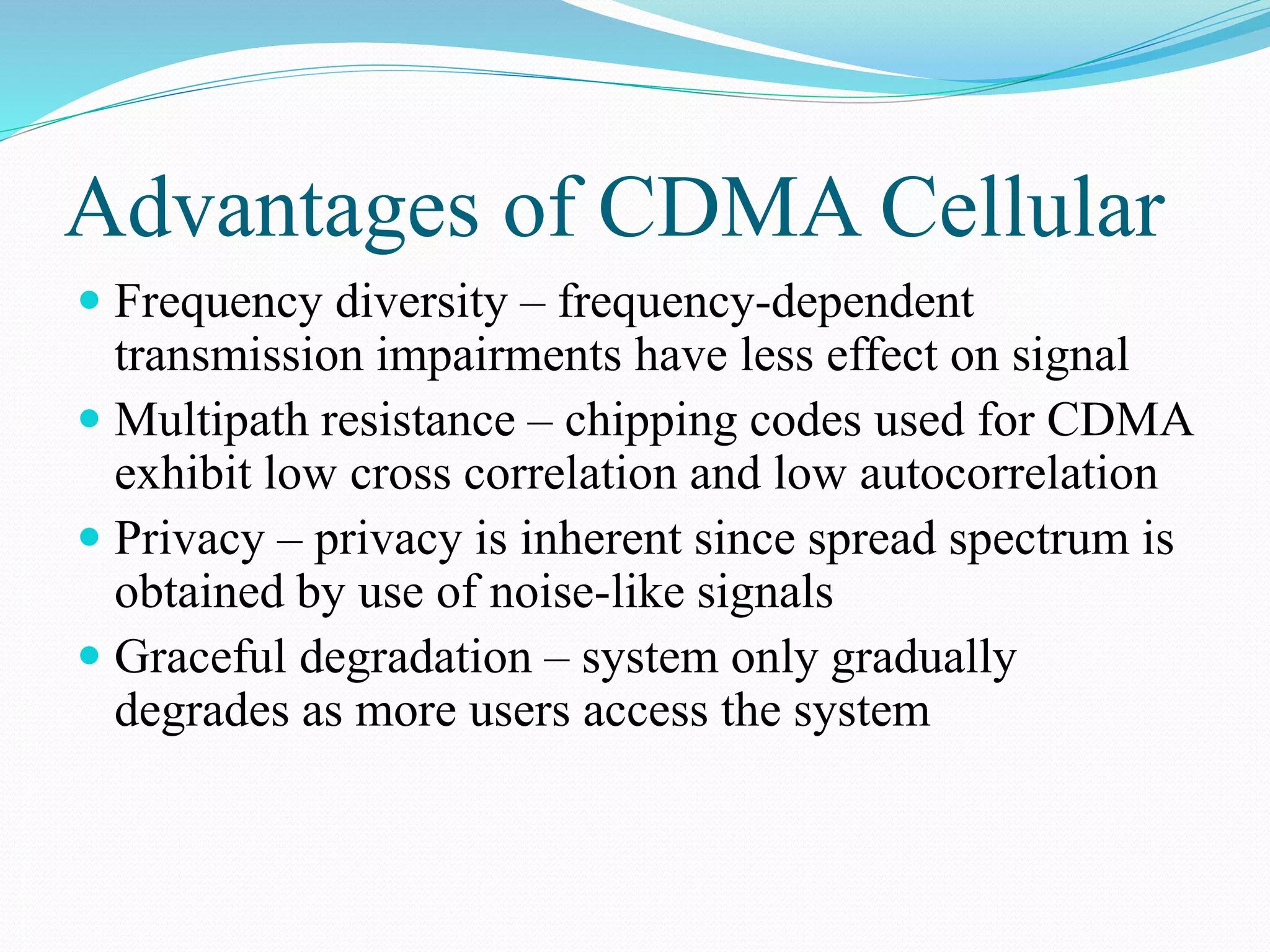 Advantages of CDMA Cellular
 Frequency diversity – frequency-dependent
transmission impairments have less effect on signal
 Multipath resistance – chipping codes used for CDMA
exhibit low cross correlation and low autocorrelation
 Privacy – privacy is inherent since spread spectrum is
obtained by use of noise-like signals
 Graceful degradation – system only gradually
degrades as more users access the system
 