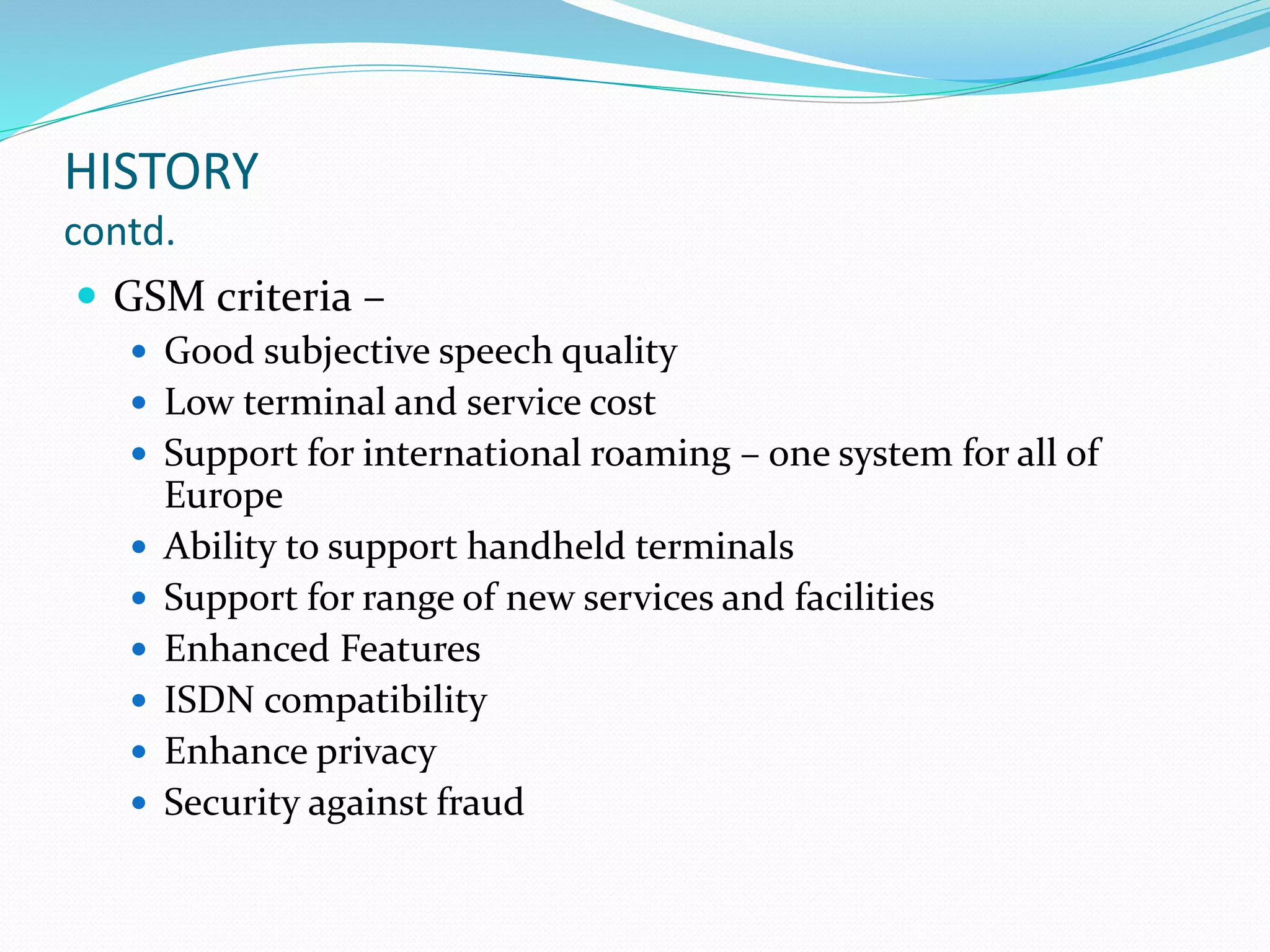 HISTORY
contd.
 GSM criteria –
 Good subjective speech quality
 Low terminal and service cost
 Support for international roaming – one system for all of
Europe
 Ability to support handheld terminals
 Support for range of new services and facilities
 Enhanced Features
 ISDN compatibility
 Enhance privacy
 Security against fraud
 