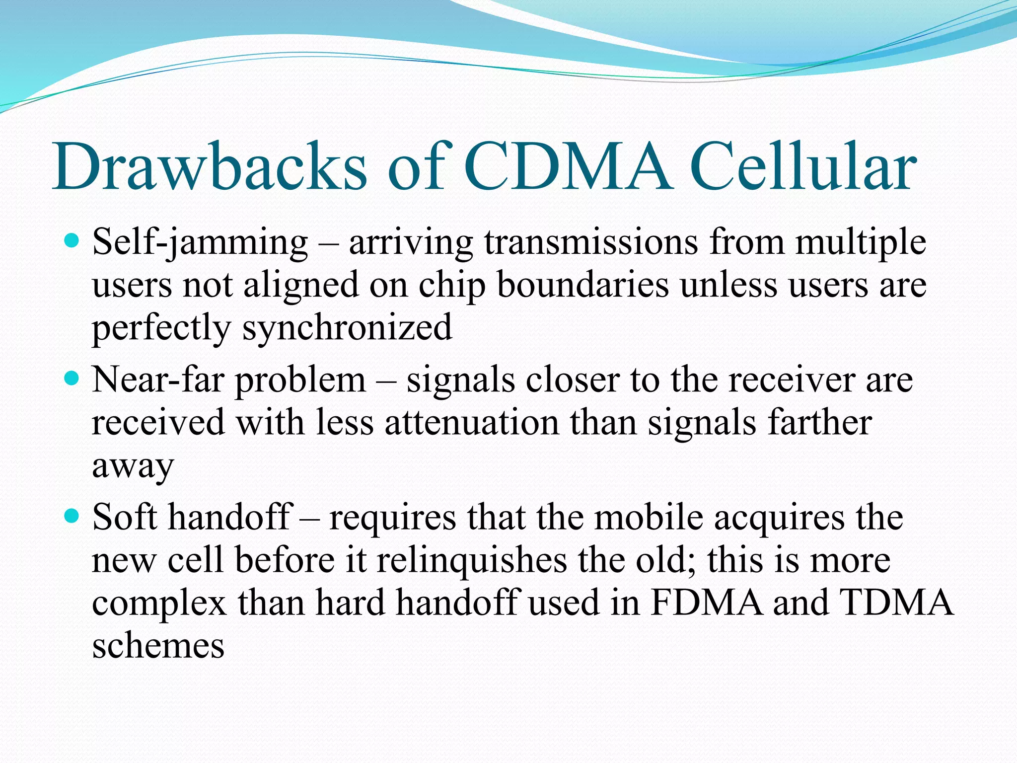 Drawbacks of CDMA Cellular
 Self-jamming – arriving transmissions from multiple
users not aligned on chip boundaries unless users are
perfectly synchronized
 Near-far problem – signals closer to the receiver are
received with less attenuation than signals farther
away
 Soft handoff – requires that the mobile acquires the
new cell before it relinquishes the old; this is more
complex than hard handoff used in FDMA and TDMA
schemes
 