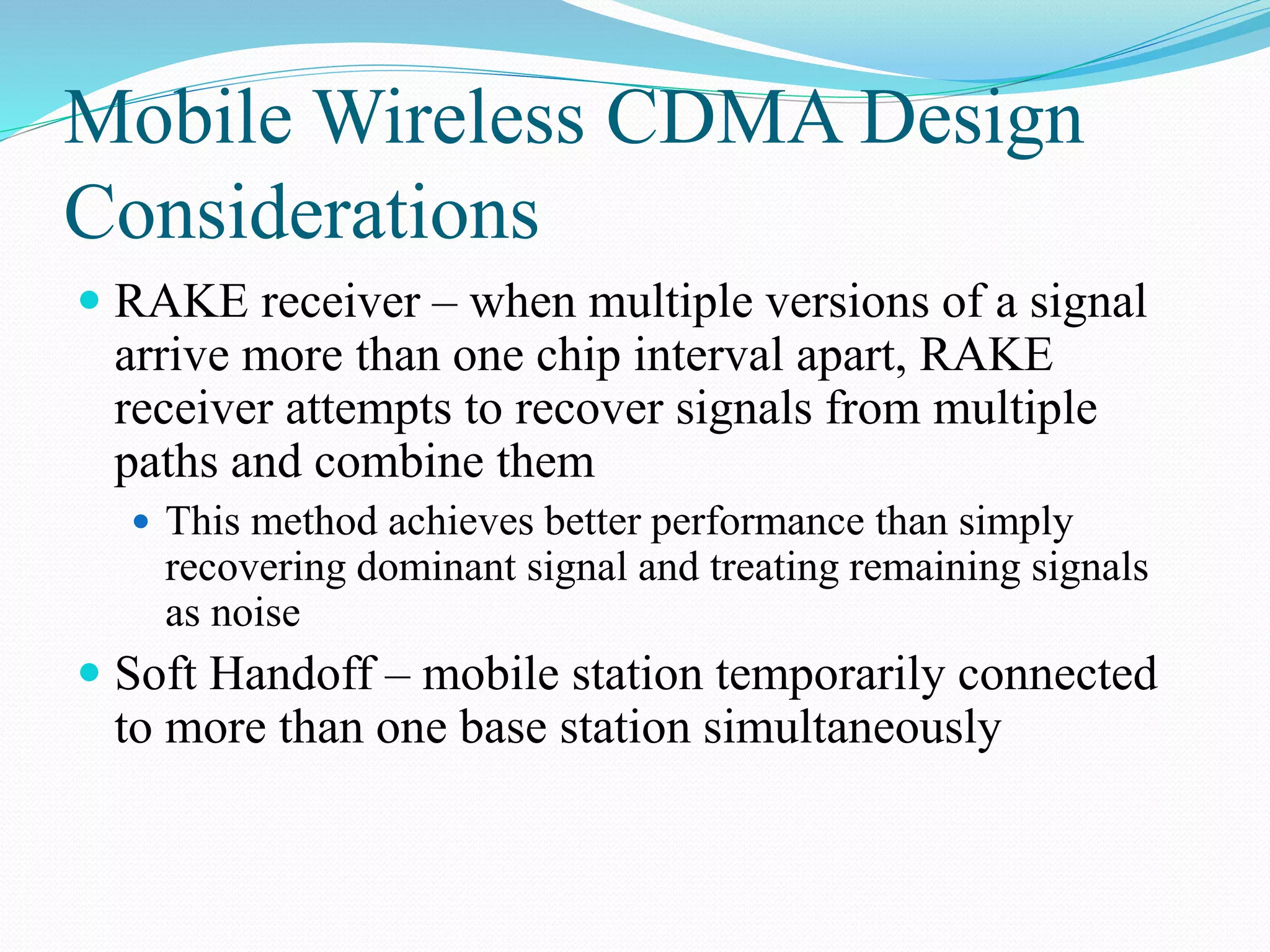 Mobile Wireless CDMA Design
Considerations
 RAKE receiver – when multiple versions of a signal
arrive more than one chip interval apart, RAKE
receiver attempts to recover signals from multiple
paths and combine them
 This method achieves better performance than simply
recovering dominant signal and treating remaining signals
as noise
 Soft Handoff – mobile station temporarily connected
to more than one base station simultaneously
 