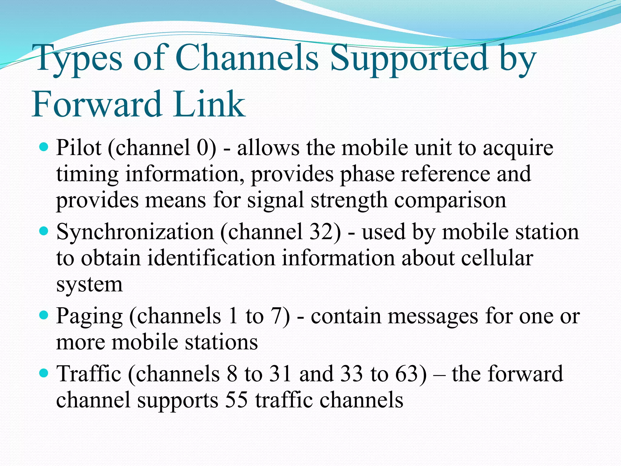 Types of Channels Supported by
Forward Link
 Pilot (channel 0) - allows the mobile unit to acquire
timing information, provides phase reference and
provides means for signal strength comparison
 Synchronization (channel 32) - used by mobile station
to obtain identification information about cellular
system
 Paging (channels 1 to 7) - contain messages for one or
more mobile stations
 Traffic (channels 8 to 31 and 33 to 63) – the forward
channel supports 55 traffic channels
 