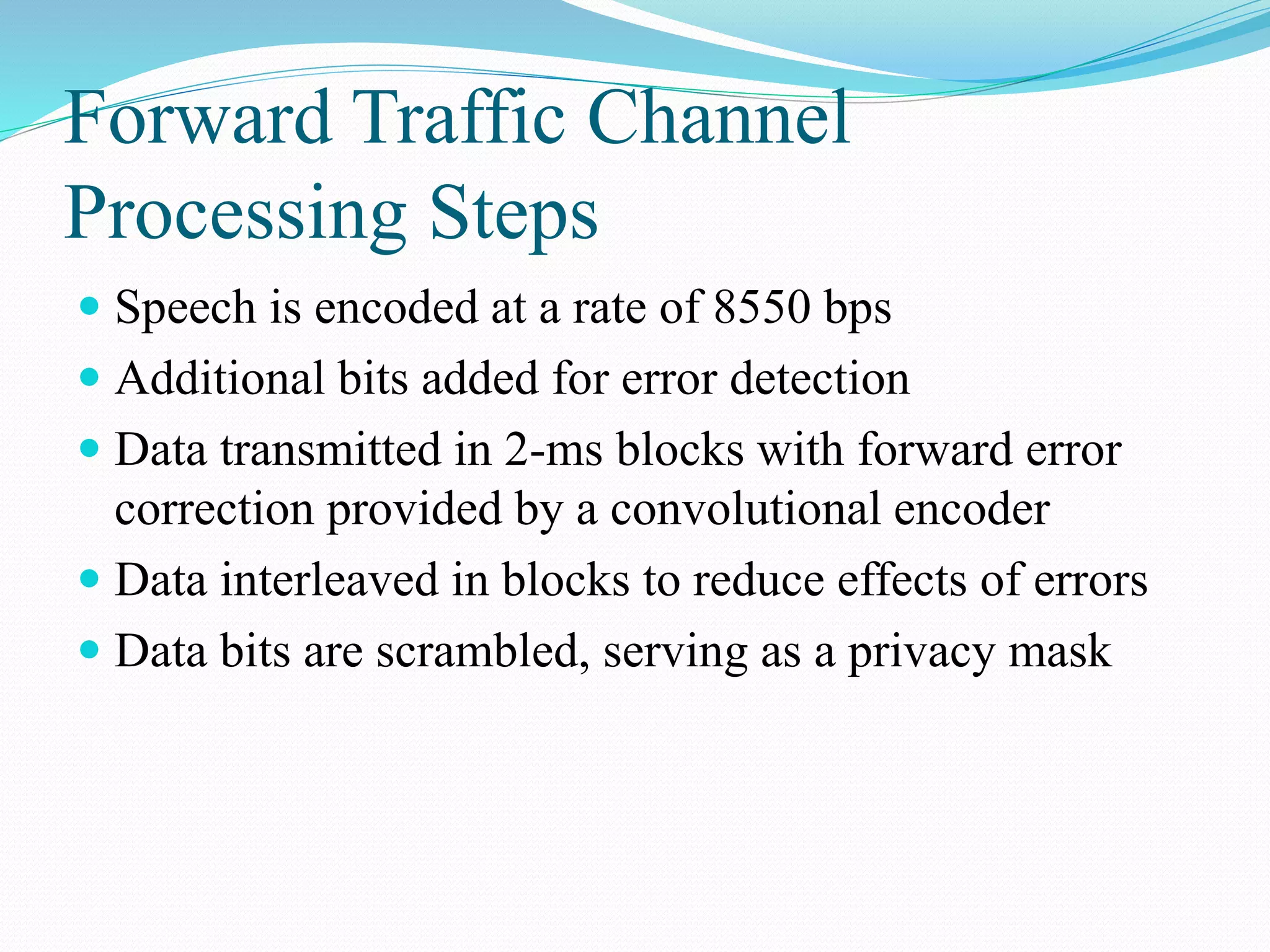 Forward Traffic Channel
Processing Steps
 Speech is encoded at a rate of 8550 bps
 Additional bits added for error detection
 Data transmitted in 2-ms blocks with forward error
correction provided by a convolutional encoder
 Data interleaved in blocks to reduce effects of errors
 Data bits are scrambled, serving as a privacy mask
 