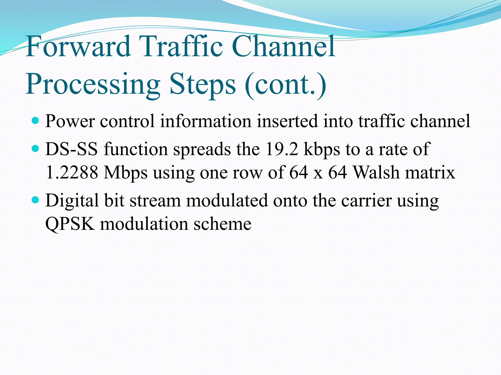 Forward Traffic Channel
Processing Steps (cont.)
 Power control information inserted into traffic channel
 DS-SS function spreads the 19.2 kbps to a rate of
1.2288 Mbps using one row of 64 x 64 Walsh matrix
 Digital bit stream modulated onto the carrier using
QPSK modulation scheme
 