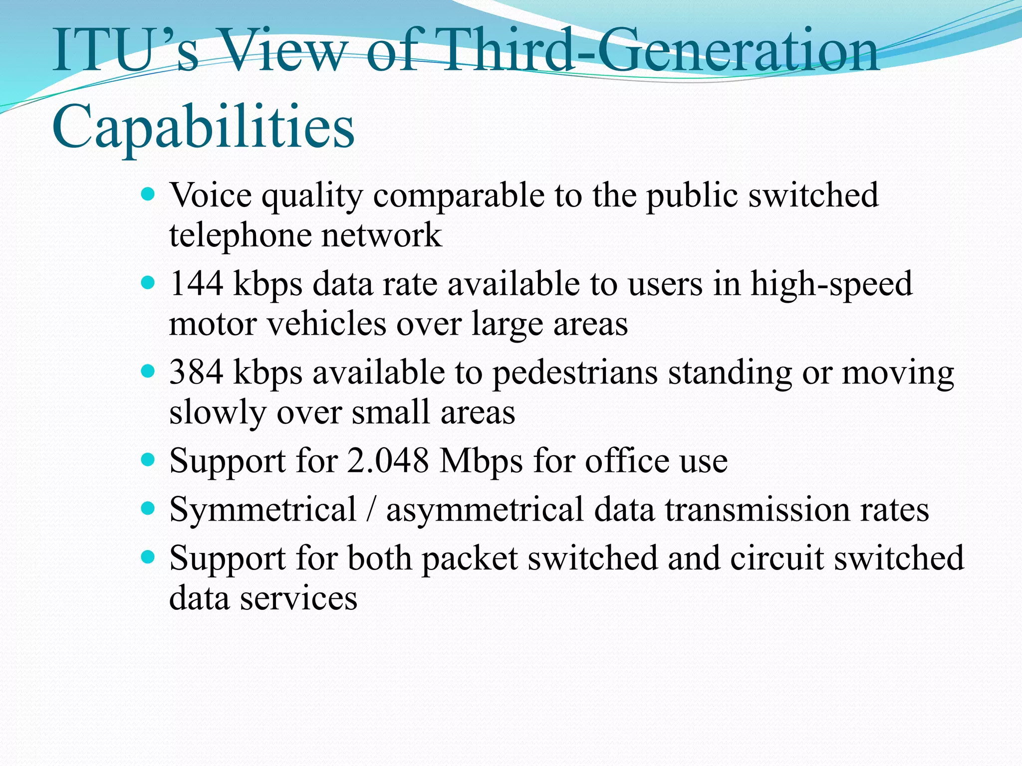 ITU’s View of Third-Generation
Capabilities
 Voice quality comparable to the public switched
telephone network
 144 kbps data rate available to users in high-speed
motor vehicles over large areas
 384 kbps available to pedestrians standing or moving
slowly over small areas
 Support for 2.048 Mbps for office use
 Symmetrical / asymmetrical data transmission rates
 Support for both packet switched and circuit switched
data services
 