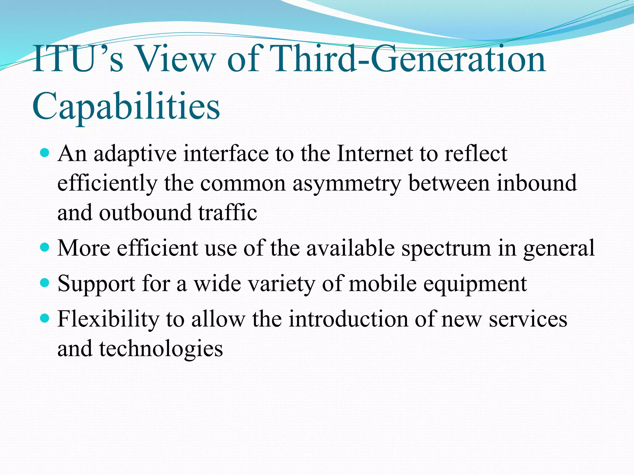 ITU’s View of Third-Generation
Capabilities
 An adaptive interface to the Internet to reflect
efficiently the common asymmetry between inbound
and outbound traffic
 More efficient use of the available spectrum in general
 Support for a wide variety of mobile equipment
 Flexibility to allow the introduction of new services
and technologies
 