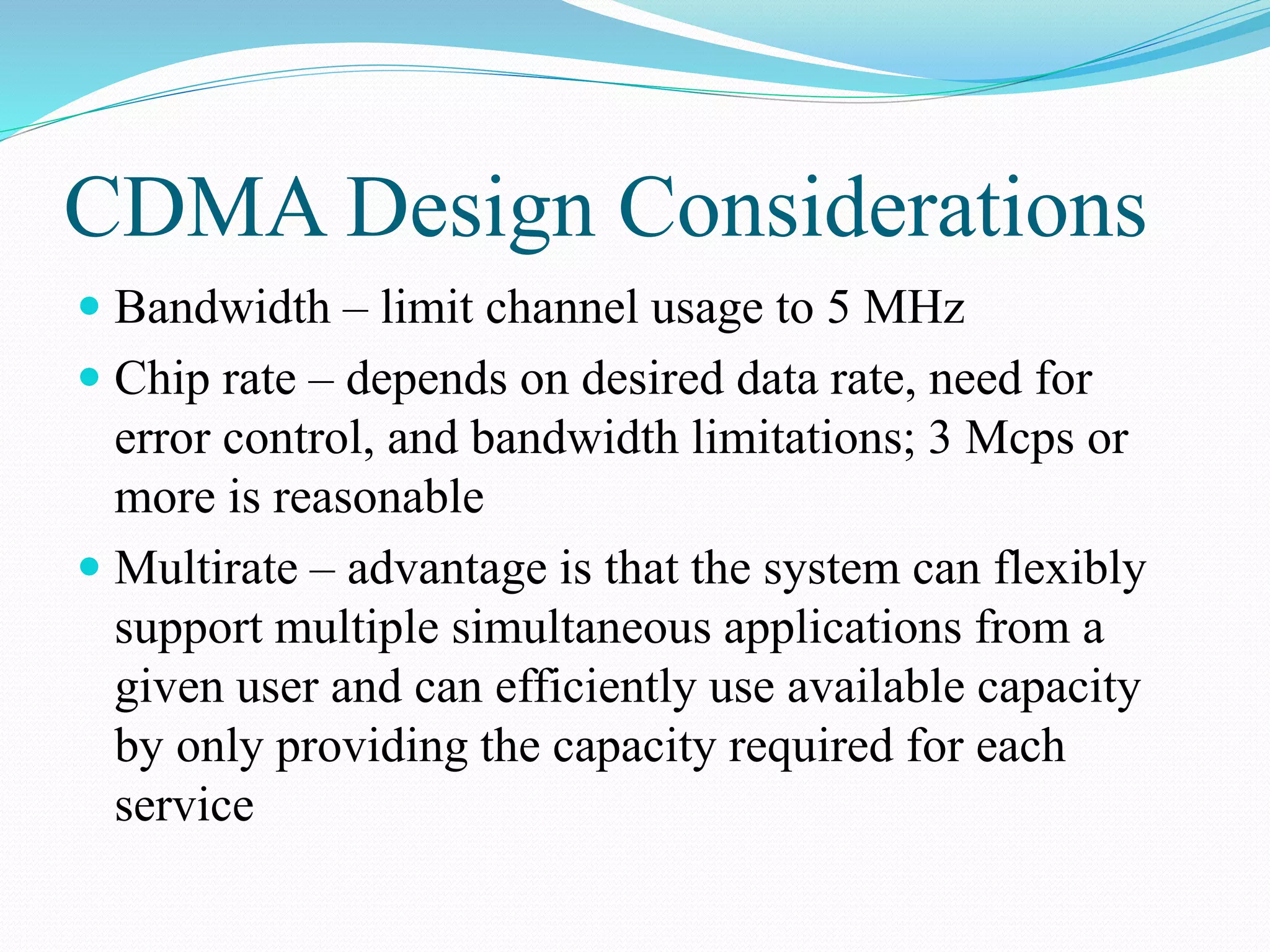 CDMA Design Considerations
 Bandwidth – limit channel usage to 5 MHz
 Chip rate – depends on desired data rate, need for
error control, and bandwidth limitations; 3 Mcps or
more is reasonable
 Multirate – advantage is that the system can flexibly
support multiple simultaneous applications from a
given user and can efficiently use available capacity
by only providing the capacity required for each
service
 