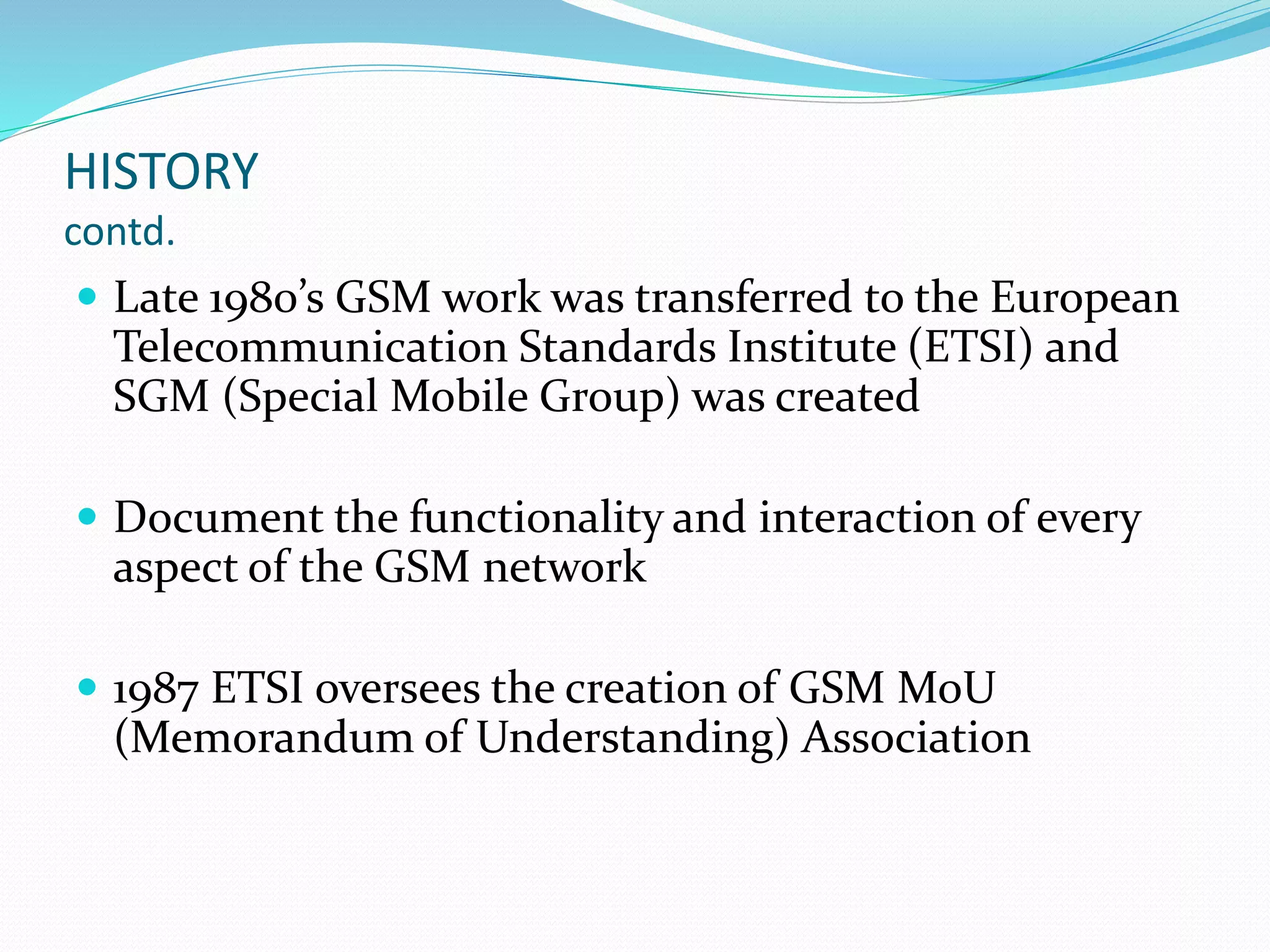 HISTORY
contd.
 Late 1980’s GSM work was transferred to the European
Telecommunication Standards Institute (ETSI) and
SGM (Special Mobile Group) was created
 Document the functionality and interaction of every
aspect of the GSM network
 1987 ETSI oversees the creation of GSM MoU
(Memorandum of Understanding) Association
 