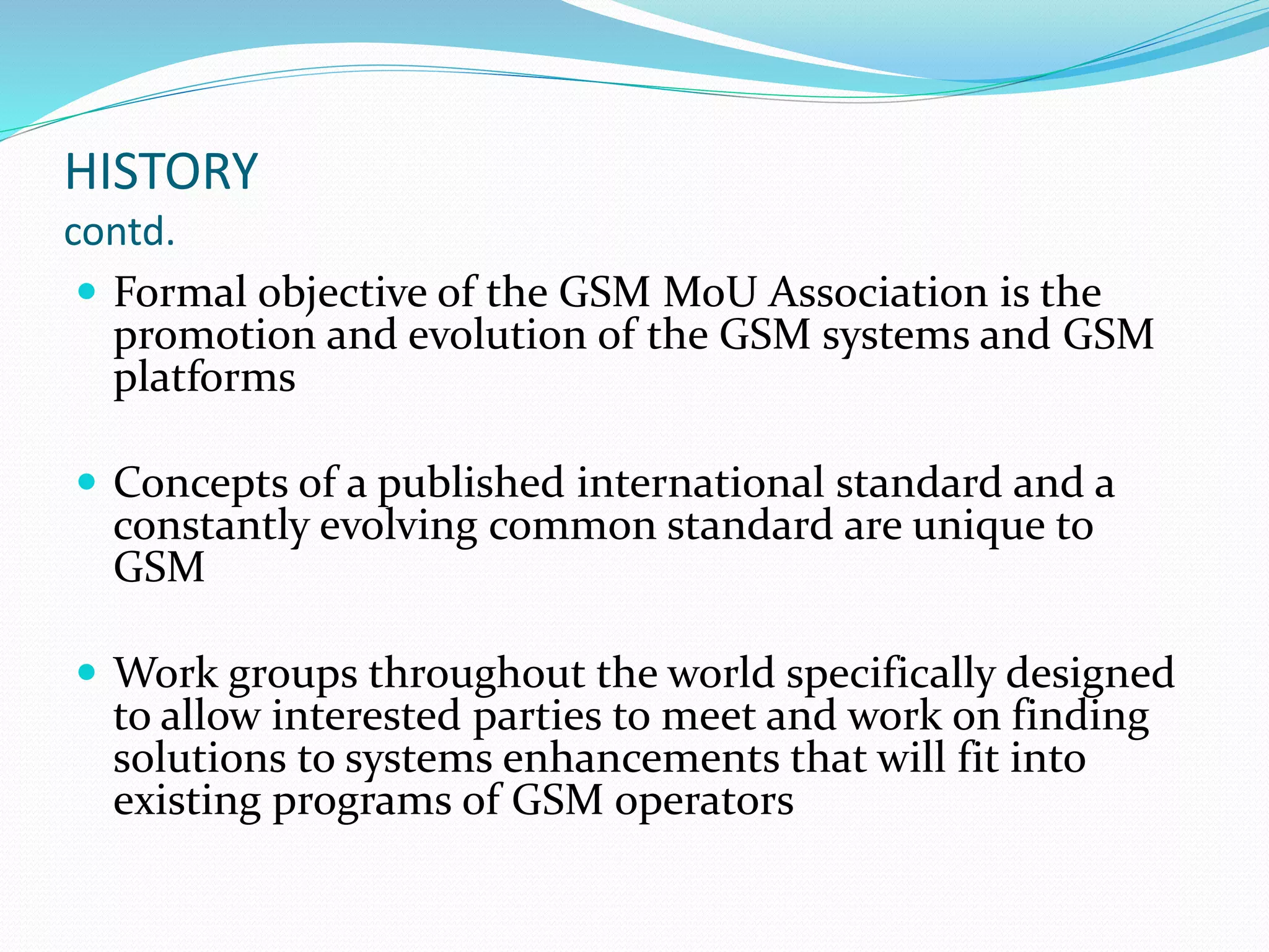 HISTORY
contd.
 Formal objective of the GSM MoU Association is the
promotion and evolution of the GSM systems and GSM
platforms
 Concepts of a published international standard and a
constantly evolving common standard are unique to
GSM
 Work groups throughout the world specifically designed
to allow interested parties to meet and work on finding
solutions to systems enhancements that will fit into
existing programs of GSM operators
 