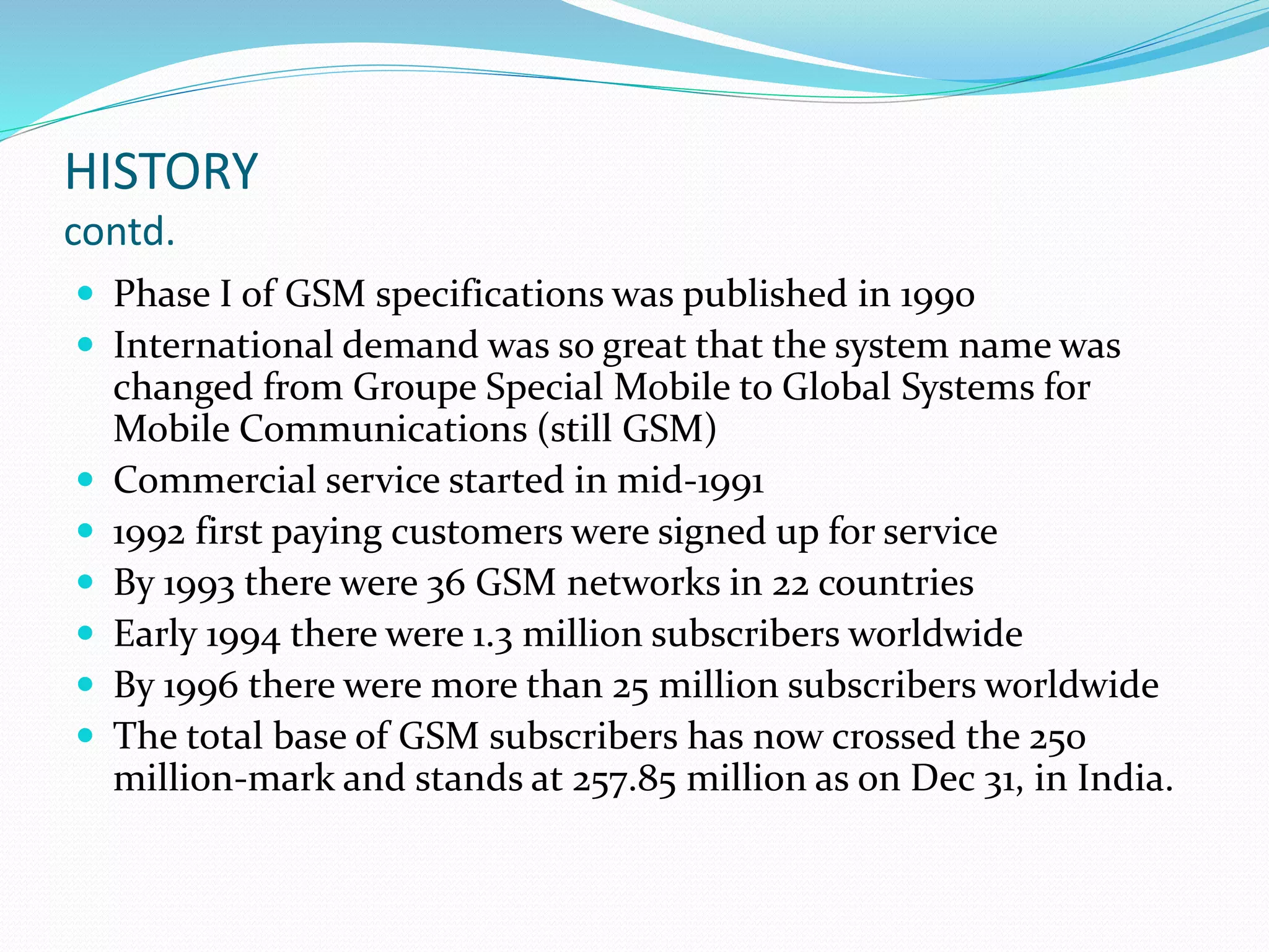 HISTORY
contd.
 Phase I of GSM specifications was published in 1990
 International demand was so great that the system name was
changed from Groupe Special Mobile to Global Systems for
Mobile Communications (still GSM)
 Commercial service started in mid-1991
 1992 first paying customers were signed up for service
 By 1993 there were 36 GSM networks in 22 countries
 Early 1994 there were 1.3 million subscribers worldwide
 By 1996 there were more than 25 million subscribers worldwide
 The total base of GSM subscribers has now crossed the 250
million-mark and stands at 257.85 million as on Dec 31, in India.
 