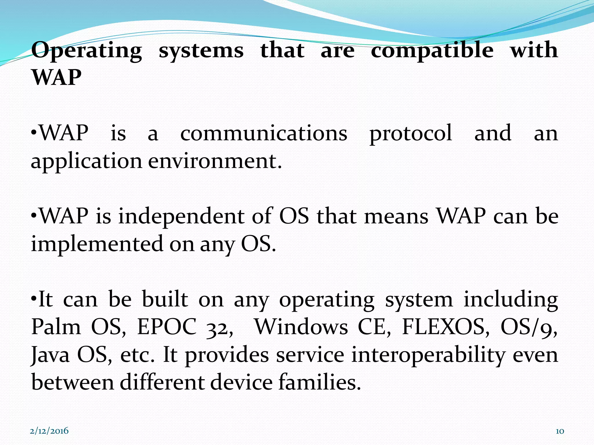 Operating systems that are compatible with
WAP
•WAP is a communications protocol and an
application environment.
•WAP is independent of OS that means WAP can be
implemented on any OS.
•It can be built on any operating system including
Palm OS, EPOC 32, Windows CE, FLEXOS, OS/9,
Java OS, etc. It provides service interoperability even
between different device families.
2/12/2016 10
 